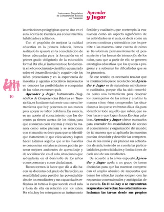 Aprender
y Jugar
10
Instrumento Diagnóstico
de Competencias Básicas
en Transición
las relaciones pedagógicas que se dan en el
aula,acerca de los niños,sus conocimientos,
habilidades y actitudes.
Con el propósito de mejorar la calidad
educativa en la primera infancia, hemos
realizado la apuesta en la consolidación de
bases adecuadas para la formación en el
primer grado obligatorio de la educación
formal.Por ello,el instrumento se fundamen-
ta en el conocimiento científico acumulado
sobre el desarrollo social y cognitivo de los
niños preescolares y en la experiencia de
maestras y agentes educativos interesados
en conocer las posibilidades o conquistas
de los niños en nuestro país.
Aprender y Jugar, Instrumento Diag-
nóstico de Competencias Básicas en Tran-
sición,es fundamentalmente una nueva he-
rramienta que hoy ponemos en sus manos
para apoyar su labor cotidiana. En esencia,
es un aporte al conocimiento que los do-
centes ya tienen acerca de los niños, para
que conozcan cada vez más y mejor la ma-
nera como estos piensan y se relacionan
con el mundo; es decir para que se identifi-
que claramente,lo que ellos saben y logran
hacer. Estamos seguros que si las maestras
se concentran en tales acciones,podrán ge-
nerar mejores ambientes de aprendizaje y
de socialización en el aula,situaciones que
redundarán en el desarrollo de los niños
como personas y como ciudadanos.
Reconocemos la labor que día a día ha-
cen las docentes del grado de Transición,su
sensibilidad para percibir las potencialida-
des de los estudiantes y sus capacidades re-
flexivas en torno a lo que sucede en el aula
y fuera de ella en relación con los niños.
Por ello,hoy les entregamos un instrumento
flexible y cualitativo, que contempla la eva-
luación como un aspecto significativo de
las actividades en el aula,es decir como un
proceso continuo y sistemático que les per-
mite a las maestras darse cuenta de cómo
se transforman permanentemente el pen-
samiento y las formas de interacción de los
niños, para que a partir de ello se generen
estrategias educativas que los ayuden a pro-
gresar y a subsanar las dificultades que se
les presenten.
En ese sentido es necesario resaltar que
la información que se recolecte con Apren-
der y Jugar es de naturaleza estrictamen-
te cualitativa, porque ella ha sido concebi-
da como una herramienta para observar
los desempeños de los niños y analizar la
manera cómo éstos comprenden las situa-
ciones a las que se enfrentan día a día,para
identificar todo aquello que saben, que sa-
ben hacer y que logran hacer.En otras pala-
bras, Aprender y Jugar ofrece escenarios
para entender las modalidades de acceso
al conocimiento y organización del mundo;
de tal manera que al aplicarlo, las maestras
puedan descubrir y describir las competen-
cias de los niños y así planear sus activida-
des de aula,teniendo en cuenta las particu-
laridades,potencialidades y limitaciones de
cada uno de sus estudiantes.
De acuerdo a lo antes expuesto, Apren-
der y Jugar apela a un grupo de tareas
diseñadas para que las maestras compren-
dan el amplio abanico de respuestas que
tienen los niños, las cuales rompen con las
respuestas convencionales y anticipadas de
la escuela. En él no hay o se encuentran
respuestas correctas; los estudiantes so-
lucionan las tareas desde sus propios
 