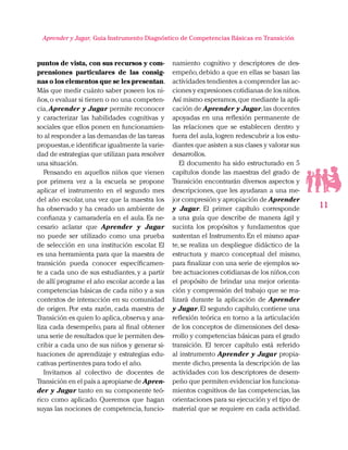 11
Aprender y Jugar, Guia Instrumento Diagnóstico de Competencias Básicas en Transición
puntos de vista, con sus recursos y com-
prensiones particulares de las consig-
nas o los elementos que se les presentan.
Más que medir cuánto saber poseen los ni-
ños,o evaluar si tienen o no una competen-
cia, Aprender y Jugar permite reconocer
y caracterizar las habilidades cognitivas y
sociales que ellos ponen en funcionamien-
to al responder a las demandas de las tareas
propuestas,e identificar igualmente la varie-
dad de estrategias que utilizan para resolver
una situación.
Pensando en aquellos niños que vienen
por primera vez a la escuela se propone
aplicar el instrumento en el segundo mes
del año escolar, una vez que la maestra los
ha observado y ha creado un ambiente de
confianza y camaradería en el aula. Es ne-
cesario aclarar que Aprender y Jugar
no puede ser utilizado como una prueba
de selección en una institución escolar. El
es una herramienta para que la maestra de
transición pueda conocer específicamen-
te a cada uno de sus estudiantes, y a partir
de allí programe el año escolar acorde a las
competencias básicas de cada niño y a sus
contextos de interacción en su comunidad
de origen. Por esta razón, cada maestra de
Transición es quien lo aplica,observa y ana-
liza cada desempeño, para al final obtener
una serie de resultados que le permiten des-
cribir a cada uno de sus niños y generar si-
tuaciones de aprendizaje y estrategias edu-
cativas pertinentes para todo el año.
Invitamos al colectivo de docentes de
Transición en el país a apropiarse de Apren-
der y Jugar tanto en su componente teó-
rico como aplicado. Queremos que hagan
suyas las nociones de competencia, funcio-
namiento cognitivo y descriptores de des-
empeño,debido a que en ellas se basan las
actividades tendientes a comprender las ac-
ciones y expresiones cotidianas de los niños.
Así mismo esperamos,que mediante la apli-
cación de Aprender y Jugar,las docentes
apoyadas en una reflexión permanente de
las relaciones que se establecen dentro y
fuera del aula,logren redescubrir a los estu-
diantes que asisten a sus clases y valorar sus
desarrollos.
El documento ha sido estructurado en 5
capítulos donde las maestras del grado de
Transición encontrarán diversos aspectos y
descripciones, que les ayudaran a una me-
jor compresión y apropiación de Aprender
y Jugar. El primer capítulo corresponde
a una guía que describe de manera ágil y
sucinta los propósitos y fundamentos que
sustentan el Instrumento. En el mismo apar-
te, se realiza un despliegue didáctico de la
estructura y marco conceptual del mismo,
para finalizar con una serie de ejemplos so-
bre actuaciones cotidianas de los niños,con
el propósito de brindar una mejor orienta-
ción y comprensión del trabajo que se rea-
lizará durante la aplicación de Aprender
y Jugar.El segundo capítulo,contiene una
reflexión teórica en torno a la articulación
de los conceptos de dimensiones del desa-
rrollo y competencias básicas para el grado
transición. El tercer capítulo está referido
al instrumento Aprender y Jugar propia-
mente dicho,presenta la descripción de las
actividades con los descriptores de desem-
peño que permiten evidenciar los funciona-
mientos cognitivos de las competencias,las
orientaciones para su ejecución y el tipo de
material que se requiere en cada actividad.
 