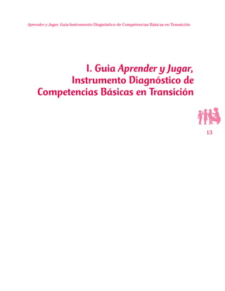 13
Aprender y Jugar, Guia Instrumento Diagnóstico de Competencias Básicas en Transición
I. Guia Aprender y Jugar,
Instrumento Diagnóstico de
Competencias Básicas en Transición
 