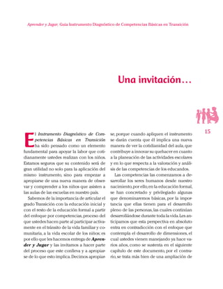 15
Aprender y Jugar, Guia Instrumento Diagnóstico de Competencias Básicas en Transición
E
l Instrumento Diagnóstico de Com-
petencias Básicas en Transición
ha sido pensado como un elemento
fundamental para apoyar la labor que coti-
dianamente ustedes realizan con los niños.
Estamos seguros que su contenido será de
gran utilidad no solo para la aplicación del
mismo instrumento, sino para empezar a
apropiarse de una nueva manera de obser-
var y comprender a los niños que asisten a
las aulas de las escuelas en nuestro país.
Sabemos de la importancia de articular el
grado Transición con la educación inicial y
con el resto de la educación formal a partir
del enfoque por competencias,proceso del
que ustedes hacen parte al participar activa-
mente en el tránsito de la vida familiar y co-
munitaria, a la vida escolar de los niños; es
por ello que les hacemos entrega de Apren-
der y Jugar y las invitamos a hacer parte
del proceso que este conlleva y a apropiar-
se de lo que esto implica.Decimos apropiar-
se, porque cuando apliquen el instrumento
se darán cuenta que él implica una nueva
manera de ver la cotidianidad del aula,que
contribuye a innovar su quehacer en cuanto
a la planeación de las actividades escolares
y en lo que respecta a la valoración y análi-
sis de las competencias de los educandos.
Las competencias las comenzamos a de-
sarrollar los seres humanos desde nuestro
nacimiento,por ello,en la educación formal,
se han concretado y privilegiado algunas
que denominaremos básicas, por la impor-
tancia que ellas tienen para el desarrollo
pleno de las personas,las cuales continúan
desarrollándose durante toda la vida.Les an-
ticipamos que esta perspectiva en absoluto
entra en contradicción con el enfoque que
contempla el desarrollo de dimensiones, el
cual ustedes vienen manejando ya hace va-
rios años, como se sustenta en el siguiente
capítulo de este documento, por el contra-
rio, se trata más bien de una ampliación de
Una invitación…
 