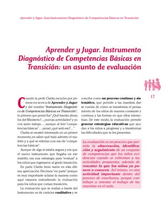 17
Aprender y Jugar, Guia Instrumento Diagnóstico de Competencias Básicas en Transición
C
uando la profe Clarita escucho por pri-
mera vez acerca de Aprender y Jugar
y del nombre “Instrumento Diagnósti-
co de Competencias Básicas en Transición“,
lo primero que pensó fue“¿Qué traerán ahora
los del Ministerio?...¿nuevas actividades? y yo
con tanto trabajo…, aunque al leer “compe-
tencias básicas”… pensó ¿qué será eso?…”
Clarita se mostró interesada en un primer
momento,en saber qué traía adentro el ma-
letín y a qué se referían con eso de“compe-
tencias básicas”.
Aunque de algo si estaba segura y era que
el nuevo instrumento que llegaba en ese
maletín, era una estrategia para “evaluar” a
los niños que ingresaron al grado transición.
En parte Clarita tiene razón en esta últi-
ma apreciación. Decimos“en parte”porque
es muy importante aclarar la manera como
aquí estamos entendiendo la evaluación
para los niños que cursan transición.
La evaluación que se realiza a través del
Instrumento es de carácter cualitativo y se
concibe como un proceso continuo y sis-
temático, que permite a las maestras dar-
se cuenta de cómo se transforma el pensa-
miento de los niños de manera constante y
continua y las formas en que ellos interac-
túan. De este modo, la evaluación permite
generar estrategias educativas que ayu-
dan a los niños a progresar y a transformar
las dificultades que se les presentan.
La evaluación es un proceso que per-
mite la observación, identifica-
ción y seguimiento de un conjunto
de competencias que los niños evi-
dencian cuando se enfrentan a las
actividades propuestas, además de
rescatar lo que los niños ya po-
seen o conocen. Así mismo, es una
actividad importante dentro del
proceso de enseñanza, porque con-
tribuye a orientar el trabajo de las
maestras en el aula.
Aprender y Jugar. Instrumento
Diagnóstico de Competencias Básicas en
Transición: un asunto de evaluación
 
