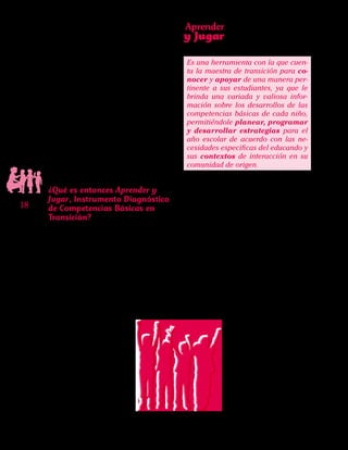 Aprender
y Jugar
18
Instrumento Diagnóstico
de Competencias Básicas
en Transición
“Una nueva concepción de evaluación”
pensó la profesora Clarita, pues ella sabe de
las otras funciones de la evaluación, asocia-
das con la calificación o la aprobación.Igual-
mente conoce que a menudo la evaluación
no es el “mejor” momento ni para los profe-
sores ni para los alumnos.Por ello invitamos
a Clarita y las demás maestras de transición
del país a repensar la evaluación, ya que el
Instrumento no pretende medir o calificar
lo que los niños saben o la cantidad de co-
nocimiento que poseen. Tampoco hay allí
respuestas correctas e incorrectas.
¿Qué es entonces Aprender y
Jugar, Instrumento Diagnóstico
de Competencias Básicas en
Transición?
Es una nueva herramienta con la que
contarán las maestras que laboran en ese
grado, en la cual se concretan dos elemen-
tos importantes:por un lado la inclusión del
grado de Transición en el enfoque de com-
petencias y de otro lado que para su cons-
trucción se apele las teorías y conocimien-
tos científicos más avanzados en torno al
desarrollo cognitivo y social de los niños.
Es una herramienta con la que cuen-
ta la maestra de transición para co-
nocer y apoyar de una manera per-
tinente a sus estudiantes, ya que le
brinda una variada y valiosa infor-
mación sobre los desarrollos de las
competencias básicas de cada niño,
permitiéndole planear, programar
y desarrollar estrategias para el
año escolar de acuerdo con las ne-
cesidades especificas del educando y
sus contextos de interacción en su
comunidad de origen.
Aprender y Jugar se vale de diferentes
actividades diseñadas para que las docen-
tes puedan identificar, describir y anali-
zar algunas de las competencias básicas
que los niños usan al enfrentarse a diferen-
tes situaciones con que se encuentran día
a día. En ello subyacen dos nociones que
de manera transversal son fundamento del
Instrumento: una concepción en positivo
de los niños y una mirada nueva, también
en positivo,sobre el concepto de desarrollo.
Veamos en qué consisten estas dos:
 