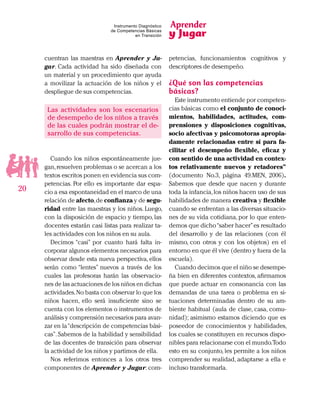 Aprender
y Jugar
20
Instrumento Diagnóstico
de Competencias Básicas
en Transición
cuentran las maestras en Aprender y Ju-
gar. Cada actividad ha sido diseñada con
un material y un procedimiento que ayuda
a movilizar la actuación de los niños y el
despliegue de sus competencias.
Las actividades son los escenarios
de desempeño de los niños a través
de las cuales podrán mostrar el de-
sarrollo de sus competencias.
Cuando los niños espontáneamente jue-
gan,resuelven problemas o se acercan a los
textos escritos ponen en evidencia sus com-
petencias. Por ello es importante dar espa-
cio a esa espontaneidad en el marco de una
relación de afecto,de confianza y de segu-
ridad entre las maestras y los niños. Luego,
con la disposición de espacio y tiempo, las
docentes estarán casi listas para realizar ta-
les actividades con los niños en su aula.
Decimos “casi” por cuanto hará falta in-
corporar algunos elementos necesarios para
observar desde esta nueva perspectiva, ellos
serán como “lentes” nuevos a través de los
cuales las profesoras harán las observacio-
nes de las actuaciones de los niños en dichas
actividades.No basta con observar lo que los
niños hacen, ello será insuficiente sino se
cuenta con los elementos o instrumentos de
análisis y comprensión necesarios para avan-
zar en la“descripción de competencias bási-
cas”.Sabemos de la habilidad y sensibilidad
de las docentes de transición para observar
la actividad de los niños y partimos de ella.
Nos referimos entonces a los otros tres
componentes de Aprender y Jugar: com-
petencias, funcionamientos cognitivos y
descriptores de desempeño.
¿Qué son las competencias
básicas?
Este instrumento entiende por competen-
cias básicas como el conjunto de conoci-
mientos, habilidades, actitudes, com-
prensiones y disposiciones cognitivas,
socio afectivas y psicomotoras apropia-
damente relacionadas entre sí para fa-
cilitar el desempeño flexible, eficaz y
con sentido de una actividad en contex-
tos relativamente nuevos y retadores”
(documento No.3, página 49.MEN, 2006).
Sabemos que desde que nacen y durante
toda la infancia,los niños hacen uso de sus
habilidades de manera creativa y flexible
cuando se enfrentan a las diversas situacio-
nes de su vida cotidiana, por lo que enten-
demos que dicho“saber hacer”es resultado
del desarrollo y de las relaciones (con él
mismo, con otros y con los objetos) en el
entorno en que él vive (dentro y fuera de la
escuela).
Cuando decimos que el niño se desempe-
ña bien en diferentes contextos, afirmamos
que puede actuar en consonancia con las
demandas de una tarea o problema en si-
tuaciones determinadas dentro de su am-
biente habitual (aula de clase, casa, comu-
nidad); asimismo estamos diciendo que es
poseedor de conocimientos y habilidades,
los cuales se constituyen en recursos dispo-
nibles para relacionarse con el mundo.Todo
esto en su conjunto, les permite a los niños
comprender su realidad, adaptarse a ella e
incluso transformarla.
 