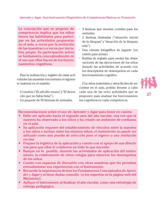 27
Aprender y Jugar, Guia Instrumento Diagnóstico de Competencias Básicas en Transición
La concepción que se propone de
competencia implica que los niños
tienen las habilidades para partici-
par en las actividades propuestas
en el aula, a veces por la invitación
de las maestras o a veces por inicia-
tiva propia. Su participación activa
se fundamenta conceptualmente en
el uso que ellos hacen de los funcio-
namientos cognitivos.
Para la realización y registro de estas acti-
vidades las maestras encontrarán el siguien-
te material en el maletín:
•	 2 cuentos (“El arbolito enano”y“El Avion-
cito que no SabíaVolar”).
•	 Un paquete de 50 láminas de animales.
•	 4 láminas que simulan corrales para los
animales.
•	 2 láminas ilustradas (“situación inicial
de la lámpara”y“situación de la lámpara
rota”).
•	 Una cámara fotográfica de juguete (en
cartón para armar)
•	 Rejillas de registro para anotar las obser-
vaciones de las ejecuciones de los niños
durante las actividades, de acuerdo con
los descriptores de desempeños en cada
funcionamiento cognitivo.
Con éstos materiales y otros fáciles de en-
contrar en el aula, podrán llevarse a cabo
cada una de las ocho actividades que se
proponen para analizar los funcionamien-
tos cognitivos en cada competencia.
Recomendaciones sobre el uso de Aprender y Jugar para tener en cuenta:
•	 Debe ser aplicado hacía el segundo mes del año escolar, una vez que la
maestra ha observado a los niños y ha creado un ambiente de confianza
en el aula.
•	 Su aplicación requiere del establecimiento de vínculos entre la maestra
y los niños e incluso entre los mismos niños; el instrumento no puede ser
utilizado como una prueba de selección para el ingreso a una institución
escolar.
•	 Prepare la logística de la aplicación y cuente con el apoyo de sus directi-
vos para que ellos le colaboren en todo lo que necesite.
•	 Busque en lo posible, durante las actividades de aplicación del instru-
mento, la colaboración de otros colegas para observar los desempeños
de los niños.
•	 Cuente con espacios de discusión con otras maestras que les permitan
retroalimentar sus experiencias con el Instrumento.
•	 Recuerde la importancia de leer los Fundamentos Conceptuales de Apren-
der y Jugar y si tiene dudas consulte (a los expertos en la página web del
Ministerio).
•	 Aplique el instrumento al finalizar el año escolar, como una estrategia de
entrega pedagógica.
 
