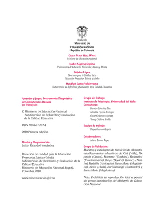 Grupo de Trabajo
Instituto de Psicología, Universidad del Valle:
Consultores:
	 Hernán Sánchez Ríos
	 Miralba Correa Restrepo
	 Oscar Ordóñez Morales
	 Yenny Otálora Sevilla
		
Equipo de trabajo:
	 Diego Guerrero López
Colaboradores
	 Maria Emma Reyes
Grupo de Validación:
Maestras y estudiantes de transición de diferentes
establecimientos educativos de: Cali (Valle), Po-
payán (Cauca), Montería (Córdoba), Facatativá
(Cundinamarca),Tunja (Boyacá),Tumaco (Nari-
ño) Medellín (Antioquia),Santa Marta (Magdale-
na), Neiva (Huila), Bucaramanga (Santander) y
Santa Marta (Magdalena).
Nota: Prohibida su reproducción total o parcial
sin previa autorización del Ministerio de Educa-
ción Nacional
Aprender y Jugar, Instrumento Diagnóstico
de Competencias Básicas
en Transición
© Ministerio de Educación Nacional
Subdirección de Referentes y Evaluación
de la Calidad Educativa
ISBN: 958-691-291-4
2010 Primera edición
Diseño y Diagramación:
Julián Ricardo Hernández
Dirección de Calidad para la Educación
Preescolar,Básica y Media
Subdirección de Referentes y Evaluación de la
Calidad Educativa
Ministerio de Educación Nacional.Bogotá,
Colombia,2010
www.mineducacion.gov.co
Ministerio de
Educación Nacional
República de Colombia
Cecilia María Vélez White
Ministra de Educación Nacional
Isabel Segovia Ospina
Viceministra de Educación Preescolar, Básica y Media
Mónica López
Directora para la Calidad de la
Educación Preescolar, Básica y Media
Heublyn Castro Valderrama
Subdirectora de Referentes y Evaluación de la Calidad Educativa
 