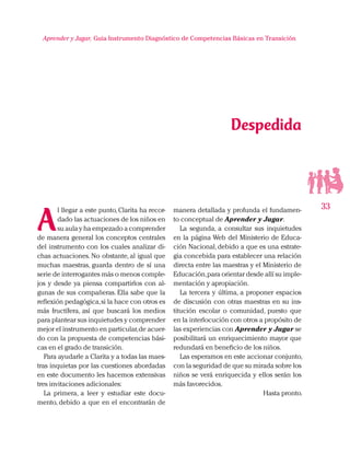 33
Aprender y Jugar, Guia Instrumento Diagnóstico de Competencias Básicas en Transición
A
l llegar a este punto, Clarita ha recor-
dado las actuaciones de los niños en
su aula y ha empezado a comprender
de manera general los conceptos centrales
del instrumento con los cuales analizar di-
chas actuaciones. No obstante, al igual que
muchas maestras, guarda dentro de sí una
serie de interrogantes más o menos comple-
jos y desde ya piensa compartirlos con al-
gunas de sus compañeras. Ella sabe que la
reflexión pedagógica,si la hace con otros es
más fructífera, así que buscará los medios
para plantear sus inquietudes y comprender
mejor el instrumento en particular,de acuer-
do con la propuesta de competencias bási-
cas en el grado de transición.
Para ayudarle a Clarita y a todas las maes-
tras inquietas por las cuestiones abordadas
en este documento les hacemos extensivas
tres invitaciones adicionales:
La primera, a leer y estudiar este docu-
mento, debido a que en el encontrarán de
manera detallada y profunda el fundamen-
to conceptual de Aprender y Jugar.
La segunda, a consultar sus inquietudes
en la página Web del Ministerio de Educa-
ción Nacional, debido a que es una estrate-
gia concebida para establecer una relación
directa entre las maestras y el Ministerio de
Educación,para orientar desde allí su imple-
mentación y apropiación.
La tercera y última, a proponer espacios
de discusión con otras maestras en su ins-
titución escolar o comunidad, puesto que
en la interlocución con otros a propósito de
las experiencias con Aprender y Jugar se
posibilitará un enriquecimiento mayor que
redundará en beneficio de los niños.
Las esperamos en este accionar conjunto,
con la seguridad de que su mirada sobre los
niños se verá enriquecida y ellos serán los
más favorecidos.
Hasta pronto.
Despedida
 