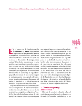 37
Dimensiones del desarrollo y competencias básicas en Transición: hacia una articulación
E
n el marco de la implementación
de Aprender y Jugar, Instrumento
Diagnóstico de competencias básicas
en Transición, cobra relevancia realizar una
reflexión en torno a la articulación entre las
nociones de dimensión y de competencias
básicas. Tal reflexión es necesaria en dos
sentidos: en primer lugar,porque la perspec-
tiva o enfoque que han implementado hasta
el momento las maestras de preescolar está
basado en la comprensión de dimensiones
del desarrollo de los niños; y en segundo lu-
gar, por la necesidad de conocer e integrar
la fundamentación conceptual del Instru-
mento, la nueva mirada que él propone del
quehacer cotidiano en el aula, y la práctica
educativa dirigida al niño de cinco años.
Al plantear este capítulo queremos contri-
buir a la comprensión de la relación entre es-
tas dos nociones, debido a su relevancia en
las prácticas pedagógicas del grado de Tran-
sición. Para tal efecto, la estructura de este
apartado consta de tres partes: una primera
que parte de la perspectiva sobre la cual vie-
nen trabajando las maestras,apoyadas en un
marco teórico y regulatorio vigente, que ha
puesto énfasis en las dimensiones del desa-
rrollo como categoría central. Una segunda
parte se ha dedicado a proponer la articu-
lación entre las nociones de dimensión y
de competencia, a partir de dos referentes
fundamentales: desarrollo infantil y calidad
educativa; una tercera parte, donde se reali-
za una reflexión en torno a los dos efectos
prácticos que tiene la implementación de
una perspectiva de competencias en el gra-
do de Transición,que son: - la relación entre
el discurso y la práctica - y la articulación
que debe existir entre los niveles de Educa-
ción Inicial,Transición y Básica Primaria.
1. Contexto vigente y
antecedentes
Abordar el estudio y reflexión sobre el
contexto vigente de la práctica educativa en
el grado de Transición en Colombia es un
 