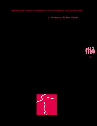 39
Dimensiones del desarrollo y competencias básicas en Transición: hacia una articulación
desarrollo integral, se promueve la motiva-
ción por el aprendizaje y se impulsa la par-
ticipación de la familia y de la comunidad
favoreciendo una atención integral.
Con estos antecedentes es que actualmen-
te proponemos la perspectiva del trabajo por
competencias, las cuales se apuntalan en
Aprender y Jugar, Instrumento Diagnósti-
co de Competencias Básicas en Transición.
En él, se contemplan las competencias bási-
cas que la maestra puede observar y conocer
(competencias comunicativas, matemáticas,
científicas y ciudadanas), las cuales tienen
sustento en las teorías sobre el desarrollo so-
cial y cognitivo de los niños en edad preesco-
lar.Aprender y Jugar,es un nuevo aporte al
mejoramiento de la calidad de la educación
para grado deTransición,en tanto sirve como
herramienta fundamental para la compren-
sión de las acciones y expresiones cotidianas
de los niños y niñas de cinco años.
En los párrafos siguientes profundizaremos
en los elementos o referentes de articulación
entre las nociones de dimensión y de com-
petencia,los cuales tienen sustento en varios
de los antecedentes aquí enunciados,con el
propósito de evidenciar la continuidad que
existe entre las dos perspectivas,enfatizando
especialmente en cómo la noción de com-
petencias enriquece la labor docente.
2. Referentes de Articulación
Para el grado Transición encontramos
dos ejes de articulación entre la noción de
desarrollo y la de competencia, que son: El
desarrollo infantil y la política de calidad
educativa. El desarrollo infantil tal y como
lo hemos advertido, resulta ampliamente re-
conocido y abordado por las maestras, y se
constituye en el eje fundamental de la arti-
culación teórica; de otro lado,la política de
calidad educativa,como una apuesta de po-
lítica pública, ha posibilitado la instalación
de la perspectiva y el enfoque conceptual
y metodólogico por competencias, el cual
se ha consolidado como algo fundamental
para todos los niveles de la educación.
Es importante reconocer que son múlti-
ples los acontecimientos que preceden y
sustentan la importancia de trabajar por di-
mensiones y el desarrollo de competencias;
es así que tanto en el contexto internacional,
como en el nacional y en el ámbito cientí-
fico se identifican planteamientos que han
sentado bases sólidas en ambos sentidos.La
tabla 1 sintetiza algunos de los antecedentes
más importantes con relación a Desarrollo
Infantil y Enfoque de competencias, el cual
se enfatiza desde la Política de Calidad Edu-
cativa,para los ámbitos internacional,nacio-
nal y académico.
 
