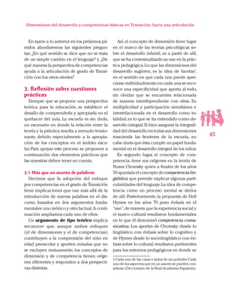 43
Dimensiones del desarrollo y competencias básicas en Transición: hacia una articulación
En razón a lo anterior en los próximos pá-
rrafos abordaremos las siguientes pregun-
tas: ¿En qué sentido se dice que no se trata
de un simple cambio en el lenguaje? y ¿De
qué manera la perspectiva de competencias
ayuda a la articulación de grado de Transi-
ción con los otros niveles?
3. Reflexión sobre cuestiones
prácticas
Siempre que se propone una perspectiva
teórica para la educación, se establece el
desafío de comprenderla y apropiarla en el
quehacer del aula. La escuela es sin duda,
un escenario en donde la relación entre la
teoría y la práctica resulta a menudo tensio-
nante, debido especialmente a la apropia-
ción de los conceptos en el ámbito esco-
lar. Para apoyar este proceso se proponen a
continuación dos elementos prácticos que
las maestras deben tener en cuenta.
3.1 Más que un asunto de palabras
Decimos que la adopción del enfoque
por competencias en el grado de Transición
tiene implicaciones que van más allá de la
introducción de nuevas palabras en el dis-
curso, basados en dos argumentos funda-
mentales:uno teórico y otro factual.A conti-
nuación ampliamos cada uno de ellos.
Un argumento de tipo teórico implica
reconocer que, aunque ambos enfoques
(el de dimensiones y el de competencias)
contribuyen a la comprensión del niño en
edad preescolar y aporten miradas que no
se excluyen mutuamente, los conceptos de
dimensión y de competencia tienen oríge-
nes diferentes y responden a dos perspecti-
vas distintas.
Así,el concepto de dimensión tiene lugar
en el marco de las teorías psicológicas so-
bre el desarrollo infantil, es a partir de allí,
que se ha contextualizado su uso en la prác-
tica pedagógica.Lo que las dimensiones del
desarrollo sugieren, es la idea de facetas1
,
en el sentido en que cada una puede apre-
ciarse individualmente,en cada una se reco-
noce una especificidad que aporta al todo,
sin olvidar que se encuentra relacionada
de manera interdependiente con otras. Su
multiplicidad y participación simultánea e
interrelacionada en el desarrollo como to-
talidad,es lo que se ha entendido como de-
sarrollo integral.Si bien asegurar la integrali-
dad del desarrollo en todas sus dimensiones
trasciende las fronteras de la escuela, no
cabe duda que ésta cumple un papel funda-
mental en el desarrollo integral de los niños.
En segundo lugar, el concepto de com-
petencia, tiene sus orígenes en la teoría de
Noam Chomsky quien a finales de los años
50 apuntala el concepto de competencia lin-
güística que permite explicar algunas parti-
cularidades del lenguaje.La idea de compe-
tencia como un proceso mental se deriva
de allí. Posteriormente, la propuesta de Dell
Hymes en los años 70 puso énfasis en el
“uso”,de manera que la experiencia social y
el marco cultural resultaron fundamentales
en lo que él denominó competencia comu-
nicativa. Los aportes de Chomsky desde lo
lingüístico con énfasis sobre lo cognitivo y
de Hymes desde lo sociolingüístico con én-
fasis sobre lo cultural,resultaron pertinentes
para los entornos pedagógicos en donde se
1 Cada una de las caras o lados de un poliedro.Cada
uno de los aspectos que en un asunto se pueden con-
siderar (Diccionario de la Real Academia Española)
 