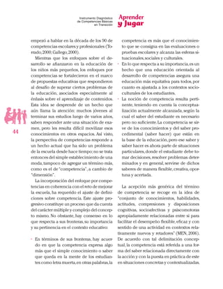 Aprender
y Jugar
44
Instrumento Diagnóstico
de Competencias Básicas
en Transición
empezó a hablar en la década de los 90 de
competencias escolares y profesionales (To-
rrado,2000;Gallego,2000).
Mientras que los enfoques sobre el de-
sarrollo se afianzaron en la educación de
los niños más pequeños, los enfoques por
competencias se fortalecieron en el marco
de propuestas educativas que respondieron
al desafío de superar ciertos problemas de
la educación, asociados especialmente al
énfasis sobre el aprendizaje de contenidos.
Esta idea se desprende de un hecho que
aún llama la atención: muchos jóvenes al
terminar sus estudios luego de varios años,
saben responder ante una situación de exa-
men, pero les resulta difícil movilizar esos
conocimientos en otros espacios. Así visto,
la perspectiva de competencias responde a
un hecho actual que ha sido un problema
de la escuela desde hace tiempo;no se trata
entonces del simple establecimiento de una
moda,tampoco de agregar un término más,
como es el de “competencia”, a cambio de
“dimensión”.
La incorporación del enfoque por compe-
tencias en coherencia con el reto de mejorar
la escuela, ha requerido el ajuste de defini-
ciones sobre competencia. Este ajuste pro-
gresivo constituye un proceso que da cuenta
del carácter múltiple y complejo del concep-
to mismo. No obstante, hay consenso en lo
que respecta a sus fronteras,su importancia
y su pertinencia en el contexto educativo:
•	 En términos de sus fronteras, hay acuer-
do en que la competencia expresa algo
más que el simple conocimiento o saber
que queda en la mente de los estudian-
tes como letra muerta,en otras palabras,la
competencia es más que el conocimien-
to que se consigna en las evaluaciones o
pruebas escolares y alcanza las esferas si-
tuacionales,sociales y culturales.
•	 En lo que respecta a su importancia,es un
hecho que una educación orientada al
desarrollo de competencias asegura una
educación más equitativa para todos,por
cuanto es ajustada a los contextos socio-
culturales de los estudiantes.
•	 La noción de competencia resulta perti-
nente, teniendo en cuenta la conceptua-
lización actualmente alcanzada, según la
cual el saber del estudiante es necesario
pero no suficiente.La competencia se sir-
ve de los conocimientos y del saber pro-
cedimental (saber hacer) que están en
la base de la educación,pero ese saber y
saber hacer es ahora parte de situaciones
particulares,donde el estudiante debe to-
mar decisiones,resolver problemas deter-
minados y en general, servirse de dichos
saberes de manera flexible,creativa,opor-
tuna y acertada.
La acepción más genérica del término
de competencia se recoge en la idea de
“conjunto de conocimientos, habilidades,
actitudes, compresiones y disposiciones
cognitivas, socioafectivas y psiscomotoras
apropiadamente relacionadas entre si para
facilitar el desempeño flexible, eficaz y con
sentido de una actividad en contextos rela-
tivamente nuevos y retadores” (MEN, 2006).
De acuerdo con tal delimitación concep-
tual, la competencia está referida a una for-
ma del saber relacionada directamente con
la acción y con la puesta en práctica de este
en situaciones concretas y contextualizadas.
 