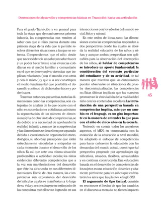 45
Dimensiones del desarrollo y competencias básicas en Transición: hacia una articulación
Para el grado Transición y en general para
toda la etapa que denominaremos primera
infancia, las competencias nos remiten al
saber con que el niño cuenta durante esta
primera etapa de la vida que le permite re-
solver diferentes situaciones a las que se en-
frenta. Comprendemos que el niño desde
que nace evidencia un saber,un saber hacer
y un poder hacer frente a las vivencias coti-
dianas en el medio familiar y comunitario
en el que se desenvuelve; vivencias que im-
plican relaciones (con el mundo, con otros
y con él mismo) y que a la vez constituyen
el medio fundamental que posibilita el de-
sarrollo continuo de dicho saber hacer y po-
der hacer.
Tenemos entonces que ambas,tanto las di-
mensiones como las competencias, son ca-
tegorías de análisis de lo que ocurre con el
niño en sus relaciones cotidianas;asimismo
la segmentación de un número de dimen-
siones y la de otro tanto de competencias,se
da debido a la necesidad de aprehender la
realidad infantil;y,aunque las competencias
y las dimensiones se describen por separado
debido a cuestiones de organización meto-
dológica, su abordaje presupone que están
estrechamente vinculadas y solapadas en
cada momento durante el desarrollo de los
niños. Es así, que ante una misma situación
problemática o actividad escolar, los niños
evidencian diferentes competencias que a
la vez son manifestaciones del desarrollo
que éste ha alcanzado en sus diferentes di-
mensiones. Dicho de otra manera, las com-
petencias son expresiones del desarrollo
del niño,las cuales se manifiestan a lo largo
de su vida y se constituyen en testimonio de
las conquistas que ellos van logrando en sus
interacciones con los objetos del mundo so-
cial,físico y natural.
En este orden de ideas, tanto las dimen-
siones como las competencias responden a
dos perspectivas desde las cuales se abor-
da la realidad educativa de los niños y ni-
ñas; y aunque ambas perspectivas son apli-
cables para la observación del desempeño
de los niños, al hablar de competencias
se introduce un aporte fundamental: la
consideración del contexto particular
del estudiante y de su actividad, de tal
manera que mientras que las dimensiones
pueden observarse en situaciones de prue-
ba descontextualizadas, las competencias
no. Estas últimas implican que las maestras
promuevan la vinculación de la realidad del
niño con los contenidos escolares.La intro-
ducción de una perspectiva basada en
competencias implica, más que un cam-
bio en el lenguaje, es un giro importan-
te en la manera de entender lo que pasa
con el niño de cinco años en la escuela.
Teniendo en cuenta todos los anteriores
aspectos, el MEN, en consonancia con la
evolución de la educación a nivel mundial,
ha adoptado el enfoque de competencias
para hacer coherente la educación con las
demandas del mundo actual,puesto que tal
perspectiva propende por aprendizajes sig-
nificativos, situados, flexibles, actualizables
y en continua construcción.Una educación
basada en el desarrollo de competencias de
los sujetos es una educación dinámica y alta-
mente pertinente para los niños que enfren-
tarán los retos que les plantea el siglo XXI.
El argumento de tipo factual, consiste
en reconocer el hecho de que los cambios
en el discurso a menudo no tienen impacto
 