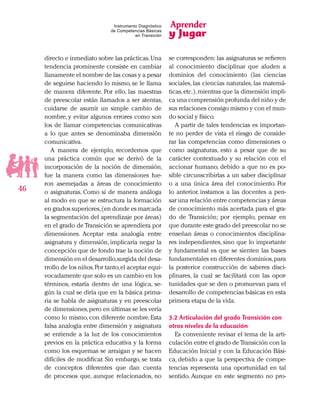 Aprender
y Jugar
46
Instrumento Diagnóstico
de Competencias Básicas
en Transición
directo e inmediato sobre las prácticas.Una
tendencia prominente consiste en cambiar
llanamente el nombre de las cosas y a pesar
de seguirse haciendo lo mismo, se le llama
de manera diferente. Por ello, las maestras
de preescolar están llamados a ser atentas,
cuidarse de asumir un simple cambio de
nombre, y evitar algunos errores como son
los de llamar competencias comunicativas
a lo que antes se denominaba dimensión
comunicativa.
A manera de ejemplo, recordemos que
una práctica común que se derivó de la
incorporación de la noción de dimensión,
fue la manera como las dimensiones fue-
ron asemejadas a áreas de conocimiento
o asignaturas. Como si de manera análoga
al modo en que se estructura la formación
en grados superiores,(en donde es marcada
la segmentación del aprendizaje por áreas)
en el grado de Transición se aprendiera por
dimensiones. Aceptar esta analogía entre
asignatura y dimensión, implicaría negar la
concepción que de fondo trae la noción de
dimensión en el desarrollo,surgida del desa-
rrollo de los niños.Por tanto,el aceptar equi-
vocadamente que solo es un cambio en los
términos, estaría dentro de una lógica, se-
gún la cual se diría que en la básica prima-
ria se habla de asignaturas y en preescolar
de dimensiones,pero en últimas se les vería
como lo mismo, con diferente nombre. Esta
falsa analogía entre dimensión y asignatura
se entiende a la luz de los conocimientos
previos en la práctica educativa y la forma
como los esquemas se arraigan y se hacen
difíciles de modificar. Sin embargo, se trata
de conceptos diferentes que dan cuenta
de procesos que, aunque relacionados, no
se corresponden: las asignaturas se refieren
al conocimiento disciplinar que aluden a
dominios del conocimiento (las ciencias
sociales, las ciencias naturales, las matemá-
ticas,etc.),mientras que la dimensión impli-
ca una comprensión profunda del niño y de
sus relaciones consigo mismo y con el mun-
do social y físico.
A partir de tales tendencias es importan-
te no perder de vista el riesgo de conside-
rar las competencias como dimensiones o
como asignaturas, esto a pesar que de su
carácter contextuado y su relación con el
accionar humano, debido a que no es po-
sible circunscribirlas a un saber disciplinar
o a una única área del conocimiento. Por
lo anterior, instamos a las docentes a pen-
sar una relación entre competencias y áreas
de conocimiento más acertada para el gra-
do de Transición; por ejemplo, pensar en
que durante este grado del preescolar no se
enseñan áreas o conocimientos disciplina-
res independientes, sino que lo importante
y fundamental es que se sienten las bases
fundamentales en diferentes dominios,para
la posterior construcción de saberes disci-
plinares, la cual se facilitará con las opor-
tunidades que se den o promuevan para el
desarrollo de competencias básicas en esta
primera etapa de la vida.
3.2 Articulación del grado Transición con
otros niveles de la educación
Es conveniente revisar el tema de la arti-
culación entre el grado de Transición con la
Educación Inicial y con la Educación Bási-
ca, debido a que la perspectiva de compe-
tencias representa una oportunidad en tal
sentido. Aunque en este segmento no pro-
 