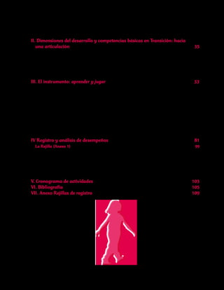 II. Dimensiones del desarrollo y competencias básicas en Transición: hacia
una articulación	 35
1.Contexto vigente y antecedentes	 37
2.Referentes de Articulación	 39
3.Reflexión sobre cuestiones prácticas 	 43
A manera de conclusión	 50
III. El instrumento: aprender y jugar	 53
3.1	Actividad No.1:¿Qué pasará? ¿Qué pasará?	 56
3.2	Actividad No.2:Cuento para sentir	 64
3.3 Actividad No.3:Exploremos las primeras ideas sobre escritura	 68
3.4	Actividad No.4:Juegos de reglas de la comunidad	 69
3.5 Actividad No.5:Vamos a abrir un nuevo Zoológico	 70
3.6 Actividad No.6:El zoológico“Animalía”ya está cuerdo	 72
3.7 Actividad No.7:¿Quién fue? 	 76
3.8 Actividad No.8:La búsqueda de la cámara	 77
IV Registro y análisis de desempeños	 81
La Rejilla (Anexo 1) 	 99
Competencia Comunicativa	 99
Competencia Ciudadana	 100
Competencia Matemática	 100
Competencia Científica	 101
V. Cronograma de actividades	 103
VI. Bibliografía	 105
VII. Anexo Rejillas de registro	 109
 