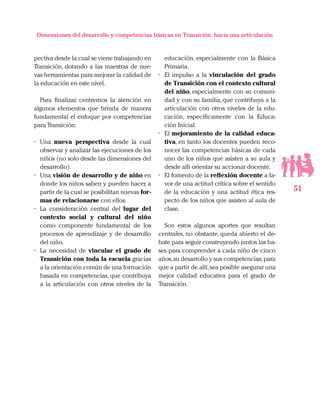 51
Dimensiones del desarrollo y competencias básicas en Transición: hacia una articulación
pectiva desde la cual se viene trabajando en
Transición, dotando a las maestras de nue-
vas herramientas para mejorar la calidad de
la educación en este nivel.
Para finalizar, centremos la atención en
algunos elementos que brinda de manera
fundamental el enfoque por competencias
para Transición:
•	 Una nueva perspectiva desde la cual
observar y analizar las ejecuciones de los
niños (no solo desde las dimensiones del
desarrollo).
•	 Una visión de desarrollo y de niño en
donde los niños saben y pueden hacer, a
partir de la cual se posibilitan nuevas for-
mas de relacionarse con ellos.
•	 La consideración central del lugar del
contexto social y cultural del niño
como componente fundamental de los
procesos de aprendizaje y de desarrollo
del niño.
•	 La necesidad de vincular el grado de
Transición con toda la escuela gracias
a la orientación común de una formación
basada en competencias, que contribuya
a la articulación con otros niveles de la
educación, especialmente con la Básica
Primaria.
•	 El impulso a la vinculación del grado
de Transición con el contexto cultural
del niño, especialmente con su comuni-
dad y con su familia, que contribuya a la
articulación con otros niveles de la edu-
cación, específicamente con la Educa-
ción Inicial.
•	 El mejoramiento de la calidad educa-
tiva, en tanto los docentes pueden reco-
nocer las competencias básicas de cada
uno de los niños que asisten a su aula y
desde allí orientar su accionar docente.
•	 El fomento de la reflexión docente a fa-
vor de una actitud crítica sobre el sentido
de la educación y una actitud ética res-
pecto de los niños que asisten al aula de
clase.
Son estos algunos aportes que resultan
centrales, no obstante, queda abierto el de-
bate para seguir construyendo juntos las ba-
ses para comprender a cada niño de cinco
años,su desarrollo y sus competencias;para
que a partir de allí,sea posible asegurar una
mejor calidad educativa para el grado de
Transición.
 