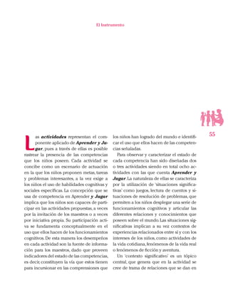 55
El Instrumento
L
as actividades representan el com-
ponente aplicado de Aprender y Ju-
gar, pues a través de ellas es posible
rastrear la presencia de las competencias
que los niños poseen. Cada actividad se
concibe como un escenario de actuación
en la que los niños proponen metas, tareas
y problemas interesantes, a la vez exige a
los niños el uso de habilidades cognitivas y
sociales específicas. La concepción que se
usa de competencia en Aprender y Jugar
implica que los niños son capaces de parti-
cipar en las actividades propuestas, a veces
por la invitación de los maestros o a veces
por iniciativa propia. Su participación acti-
va se fundamenta conceptualmente en el
uso que ellos hacen de los funcionamientos
cognitivos. De esta manera los desempeños
en cada actividad son la fuente de informa-
ción para los maestros, dado que proveen
indicadores del estado de las competencias,
es decir, constituyen la vía que estos tienen
para incursionar en las comprensiones que
los niños han logrado del mundo e identifi-
car el uso que ellos hacen de las competen-
cias señaladas.
Para observar y caracterizar el estado de
cada competencia han sido diseñadas dos
o tres actividades siendo en total ocho ac-
tividades con las que cuenta Aprender y
Jugar.La naturaleza de ellas se caracteriza
por la utilización de ‘situaciones significa-
tivas’ como juegos, lectura de cuentos y si-
tuaciones de resolución de problemas, que
permiten a los niños desplegar una serie de
funcionamientos cognitivos y articular las
diferentes relaciones y conocimientos que
poseen sobre el mundo.Las situaciones sig-
nificativas implican a su vez contextos de
experiencias relacionados entre sí y con los
intereses de los niños, como actividades de
la vida cotidiana,fenómenos de la vida real
o fenómenos de ficción y aventura.
Un ‘contexto significativo’ es un tópico
central, que genera que en la actividad se
cree de trama de relaciones que se dan en
 