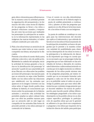 57
El Instrumento
guía ofrece elementos para reflexionar so-
bre la manera como la actividad permite
la organización del pensamiento y la for-
mación del niño como lector. El objetivo
de las preguntas es llevar a los niños a
predecir relaciones causales y tempora-
les, así como las acciones que realizarán
los personajes. La anticipación se susten-
ta en la información representada en las
imágenes, las marcas textuales y el saber
cultural construido por cada niño.
2.	Pida a los niños formar un semicírculo de
manera que entre todos se vean cuando
comparten sus ideas y así propiciar la dis-
cusión.
Presente a los niños el cuento:título,autor,
editorial,colección y año de publicación.
Muéstreles la carátula del ejemplar, inicie
la actividad de lectura guiando a los ni-
ños en la identificación del personaje“el
avioncito”a partir de sus características fí-
sicas.Discuta con ellos sobre las posibles
acciones del personaje y las razones para
que un avioncito no sepa volar. También
hable con los niños sobre las relaciones
que establecerá con los animales que
aparecen en la imagen.Converse con sus
niños sobre el lugar donde podría desa-
rrollarse la historia, el conocimiento que
tienen sobre los personajes de la historia:
animales y avioncito: esta actividad les
permitirá ampliar su saber cultural. Inda-
gue con ellos las posibles razones para
que un avioncito esté en este lugar en
compañía de los animales. Esta forma de
proceder permite a los niños anticipar el
contenido de la historia.
3.	Lea el cuento en voz alta, deteniéndose
en cada momento de la historia según la
pauta de análisis presentada a continua-
ción y plantee al niño las preguntas que
aparecen en ella.Al hacer la lectura mues-
tre a los niños el texto con sus imágenes.
La pauta de análisis se constituye en una
guía para las intervenciones del docente
que aplica el instrumento,y que además de
favorecer en los niños el funcionamiento de
la anticipación,es también un banco de pre-
guntas que le permite a la maestra contar
con variedad de posibilidades para obser-
var los desempeños de los niños en torno a
la anticipación y la elaboración de discur-
so. Es importante que tenga en cuenta que
no es necesario que se propongan todas las
preguntas que se han elaborado en las acti-
vidades de lectura y discusión de cuentos,
usted determina cuáles realizar,teniendo en
cuenta que sí en algún momento no obtiene
respuesta de los niños puede retomar otra
de las preguntas propuestas, así mismo re-
cuerde que no es necesario formular cada
pregunta a cada uno de los niños del gru-
po y es preferible variar el orden en que se
otorga la palabra para que sean niños dife-
rentes los que contesten;tenga presente que
el docente establece los turnos de partici-
pación, para hacerlo puede utilizar diferen-
tes estrategias: preguntarle a los niños cuyo
desempeño no ha podido ubicar en un des-
criptor específico, privilegiar la participa-
ción de aquellos niños que por lo general
se adhieren a lo que dicen sus compañeros
o preguntar a los niños que requieren de la
invitación directa del adulto para participar.
 