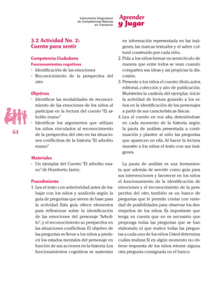 Aprender
y Jugar
64
Instrumento Diagnóstico
de Competencias Básicas
en Transición
3.2	Actividad No. 2:
Cuento para sentir
Competencia Ciudadana
Funcionamientos cognitivos
•	 Identificación de las emociones
•	 Reconocimiento de la perspectiva del
otro
Objetivos
•	 Identificar las modalidades de reconoci-
miento de las emociones de los niños al
participar en la lectura del cuento “El ar-
bolito enano”
•	 Identificar los argumentos que utilizan
los niños vinculados al reconocimiento
de la perspectiva del otro en las situacio-
nes conflictivas de la historia“El arbolito
enano”
Materiales
•	 Un ejemplar del Cuento “El arbolito ena-
no”de Humberto Jarrin:
Procedimiento
1.	Lea el texto con anterioridad antes de tra-
bajar con los niños y analícelo según la
guía de preguntas que sirven de base para
la actividad. Esta guía ofrece elementos
para reflexionar sobre la identificación
de las emociones del personaje “Arboli-
to”,y el reconocimiento su perspectiva en
las situaciones conflictivas. El objetivo de
las preguntas es llevar a los niños a prede-
cir los estados mentales del personaje en
función de sus acciones en la historia.Los
funcionamientos cognitivos se sustentan
en información representada en las imá-
genes,las marcas textuales y el saber cul-
tural construido por cada niño.
2.	Pida a los niños formar un semicírculo de
manera que entre todos se vean cuando
comparten sus ideas y así propiciar la dis-
cusión.
3.	Presente a los niños el cuento:título,autor,
editorial,colección y año de publicación.
Muéstreles la carátula del ejemplar, inicie
la actividad de lectura guiando a los ni-
ños en la identificación de los personajes
a partir de sus características físicas.
4.	Lea el cuento en voz alta, deteniéndose
en cada momento de la historia según
la pauta de análisis presentada a conti-
nuación y plantee al niño las preguntas
que aparecen en ella.Al hacer la lectura
muestre a los niños el texto con sus imá-
genes.
La pauta de análisis es una herramien-
ta que además de servirle como guía para
sus intervenciones y favorecer en los niños
el funcionamiento de la identificación de
emociones y el reconocimiento de la pers-
pectiva del otro, también es un banco de
preguntas que le permite contar con varie-
dad de posibilidades para observar los des-
empeños de los niños. Es importante que
tenga en cuenta que no es necesario que
proponga todas las preguntas que se han
elaborado, ni que realice todas las pregun-
tas a cada uno de los niños.Usted determina
cuáles realizar.Sí en algún momento no ob-
tiene respuesta de los niños retome alguna
otra pregunta consignada en el banco.
 