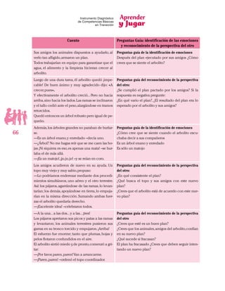 Aprender
y Jugar
66
Instrumento Diagnóstico
de Competencias Básicas
en Transición
Cuento Preguntas Guía: identificación de las emociones
y reconocimiento de la perspectiva del otro
Sus amigos los animales dispuestos a ayudarlo, al
verlo tan afligido,armaron un plan.
Todos trabajarían en equipo para garantizar que el
agua, el alimento y la limpieza hicieran crecer al
arbolito.
Preguntas guía de la identificación de emociones
Después del plan ejecutado por sus amigos ¿Cómo
crees que se siente el arbolito?
Luego de una dura tarea, él arbolito quedó ¡impe-
cable! De buen ánimo y muy agradecido dijo: «A
crecer,pues».
Y efectivamente el arbolito creció... Pero no hacia
arriba,sino hacia los lados.Las ramas se inclinaron
y el tallo cedió ante el peso,alargándose en tramos
retorcidos.
Quedó entonces un árbol robusto pero igual de pe-
queño.
Preguntas guía del reconocimiento de la perspectiva
del otro:
¿Se cumplió el plan pactado por los amigos? Si la
respuesta es negativa pregunte:
¿En qué vario el plan?, ¿El resultado del plan era lo
esperado por el arbolito y sus amigos?
Además,los árboles grandes no paraban de burlar-
se.
—Es un árbol enano,y enredado –decía uno.
—¿Árbol? No me hagas reír que se me caen las ho-
jas ¡Ni siquiera es eso,es apenas una mata! –se bur-
laba el de más allá.
—¡Es un matojo!,¡jo,jo,jo! –y se reían en coro.
Preguntas guía de la identificación de emociones
¿Cómo cree que se siente cuando el arbolito escu-
chaba decir a sus compañeros
Es un árbol enano y enredado
Es sólo un matojo
Los amigos acudieron de nuevo en su ayuda. Un
topo muy viejo y muy sabio,propuso:
—Lo podríamos enderezar mediante dos procedi-
mientos simultáneos, uno aéreo y el otro terrestre.
Así: los pájaros,agarrándose de las ramas,lo levan-
tarían; los demás,apoyándose en tierra,lo empuja-
rían en la misma dirección. Sumando ambas fuer-
zas el arbolito quedaría derecho.
—¡Excelente idea! –celebraron todos.
Preguntas guía del reconocimiento de la perspectiva
del otro:
¿En qué consistente el plan?
¿Qué busca el topo y sus amigos con este nuevo
plan?
¿Crees que el arbolito está de acuerdo con este nue-
vo plan?
—A la una...a las dos...y a las...¡tres!
Los pájaros apretaron sus picos y patas a las ramas
y levantaron; los animales terrestres pusieron sus
garras en su tronco torcido y empujaron.¡Arriba!
El esfuerzo fue enorme; tanto que plumas, hojas y
pelos flotaron confundidos en el aire.
El arbolito sintió miedo y,de pronto,comenzó a gri-
tar:
—¡Por favor,paren,paren!Van a arrancarme.
—¡Paren,paren! –ordenó el topo coordinador.
Preguntas guía del reconocimiento de la perspectiva
del otro
¿Crees que esté es un buen plan?
¿Crees que los animales,amigos del arbolito,confían
en su nuevo plan?
¿Qué sucede si fracasan?
El plan ha fracasado ¿Crees que deben seguir inten-
tando un nuevo plan?
 
