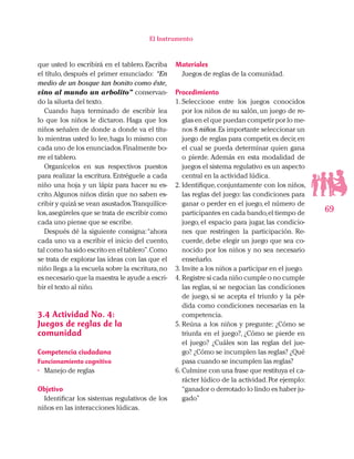 69
El Instrumento
que usted lo escribirá en el tablero. Escriba
el título, después el primer enunciado: “En
medio de un bosque tan bonito como éste,
vino al mundo un arbolito” conservan-
do la silueta del texto.
Cuando haya terminado de escribir lea
lo que los niños le dictaron. Haga que los
niños señalen de donde a donde va el títu-
lo mientras usted lo lee,haga lo mismo con
cada uno de los enunciados.Finalmente bo-
rre el tablero.
Organícelos en sus respectivos puestos
para realizar la escritura. Entréguele a cada
niño una hoja y un lápiz para hacer su es-
crito.Algunos niños dirán que no saben es-
cribir y quizá se vean asustados.Tranquilíce-
los,asegúreles que se trata de escribir como
cada uno piense que se escribe.
Después dé la siguiente consigna:“ahora
cada uno va a escribir el inicio del cuento,
tal como ha sido escrito en el tablero”.Como
se trata de explorar las ideas con las que el
niño llega a la escuela sobre la escritura,no
es necesario que la maestra le ayude a escri-
bir el texto al niño.
3.4	Actividad No. 4:
Juegos de reglas de la
comunidad
Competencia ciudadana
Funcionamiento cognitivo
•	 Manejo de reglas
Objetivo
Identificar los sistemas regulativos de los
niños en las interacciones lúdicas.
Materiales
Juegos de reglas de la comunidad.
Procedimiento
1.	Seleccione entre los juegos conocidos
por los niños de su salón, un juego de re-
glas en el que puedan competir por lo me-
nos 8 niños.Es importante seleccionar un
juego de reglas para competir,es decir,en
el cual se pueda determinar quien gana
o pierde. Además en esta modalidad de
juegos el sistema regulativo es un aspecto
central en la actividad lúdica.
2.	Identifique, conjuntamente con los niños,
las reglas del juego: las condiciones para
ganar o perder en el juego, el número de
participantes en cada bando,el tiempo de
juego, el espacio para jugar, las condicio-
nes que restringen la participación. Re-
cuerde, debe elegir un juego que sea co-
nocido por los niños y no sea necesario
enseñarlo.
3.	Invite a los niños a participar en el juego.
4.	Registre si cada niño cumple o no cumple
las reglas, si se negocian las condiciones
de juego, si se acepta el triunfo y la pér-
dida como condiciones necesarias en la
competencia.
5.	Reúna a los niños y pregunte: ¿Cómo se
triunfa en el juego?, ¿Cómo se pierde en
el juego? ¿Cuáles son las reglas del jue-
go? ¿Cómo se incumplen las reglas? ¿Qué
pasa cuando se incumplen las reglas?
6.	Culmine con una frase que restituya el ca-
rácter lúdico de la actividad.Por ejemplo:
“ganador o derrotado lo lindo es haber ju-
gado”
 