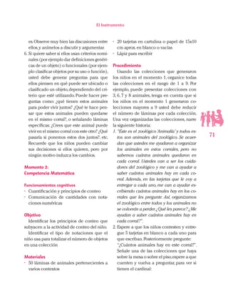 71
El Instrumento
es.Observe muy bien las discusiones entre
ellos,y anímelos a discutir y argumentar.
6.	Si quiere saber si ellos usan criterios nomi-
nales (por ejemplo dar definiciones genéri-
cas de un objeto) o funcionales (por ejem-
plo clasificar objetos por su uso o función),
usted debe generar preguntas para que
ellos piensen en qué puede ser ubicado o
clasificado un objeto,dependiendo del cri-
terio que esté utilizando. Puede hacer pre-
guntas como: ¿qué tienen estos animales
para poder vivir juntos? ¿Qué te hace pen-
sar que estos animales pueden quedarse
en el mismo corral?, o señalando láminas
específicas: ¿Crees que este animal puede
vivir en el mismo corral con este otro? ¿Qué
pasaría si ponemos estos dos juntos?, etc.
Recuerde que los niños pueden cambiar
sus decisiones si ellos quieren, pero por
ningún motivo induzca los cambios.
Momento 2:
Competencia Matemática
Funcionamientos cognitivos
•	 Cuantificación y principios de conteo
•	 Comunicación de cantidades con nota-
ciones numéricas
Objetivo
Identificar los principios de conteo que
subyacen a la actividad de conteo del niño.
Identificar el tipo de notaciones que el
niño usa para totalizar el número de objetos
en una colección
Materiales
•	 50 láminas de animales pertenecientes a
varios contextos
•	 20 tarjetas en cartulina o papel de 15x10
cm aprox.en blanco o vacías
•	 Lápiz para escribir
Procedimiento
Usando las colecciones que generaron
los niños en el momento 1, organice todas
las colecciones en el rango de 1 a 9. Por
ejemplo, puede presentar colecciones con
3, 6, 7 y 8 animales, tenga en cuenta que si
los niños en el momento 1 generaron co-
lecciones mayores a 9 usted debe reducir
el número de láminas por cada colección.
Una vez organizadas las colecciones, narre
la siguiente historia:
1.	“Este es el zoológico ‘Animalía’ y todos es-
tos son animales del zoológico. Se acuer-
dan que ustedes me ayudaron a organizar
los animales en estos corrales, pero no
sabemos cuántos animales quedaron en
cada corral. Ustedes van a ser los cuida-
dores del zoológico y me van a ayudar a
saber cuántos animales hay en cada co-
rral. Además, en las tarjetas que le voy a
entregar a cada uno, me van a ayudar es-
cribiendo cuántos animales hay en los co-
rrales que les pregunte. Así, organizamos
el zoológico entre todos y los animales no
se volverán a perder.¿Qué les parece? ¿Me
ayudan a saber cuántos animales hay en
cada corral?”.
2.	Espere a que los niños contesten y entre-
gue 5 tarjetas en blanco a cada uno para
que escriban.Posteriormente pregunte:
“¿Cuántos animales hay en este corral?”.
Señale una de las colecciones que haya
sobre la mesa o sobre el piso,espere a que
cuenten y vuelva a preguntar, para ver si
tienen el cardinal:
 