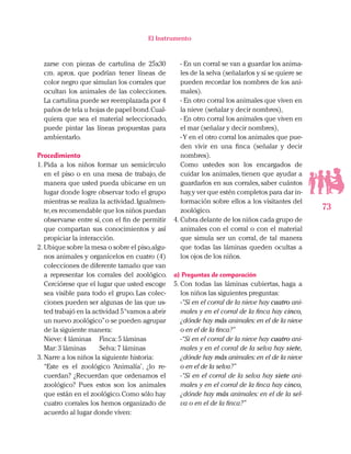 73
El Instrumento
zarse con piezas de cartulina de 25x30
cm. aprox. que podrían tener líneas de
color negro que simulan los corrales que
ocultan los animales de las colecciones.
La cartulina puede ser reemplazada por 4
paños de tela u hojas de papel bond.Cual-
quiera que sea el material seleccionado,
puede pintar las líneas propuestas para
ambientarlo.
Procedimiento
1.	Pida a los niños formar un semicírculo
en el piso o en una mesa de trabajo, de
manera que usted pueda ubicarse en un
lugar donde logre observar todo el grupo
mientras se realiza la actividad.Igualmen-
te,es recomendable que los niños puedan
observarse entre sí, con el fin de permitir
que compartan sus conocimientos y así
propiciar la interacción.
2.	Ubique sobre la mesa o sobre el piso,algu-
nos animales y organícelos en cuatro (4)
colecciones de diferente tamaño que van
a representar los corrales del zoológico.
Cerciórese que el lugar que usted escoge
sea visible para todo el grupo. Las colec-
ciones pueden ser algunas de las que us-
ted trabajó en la actividad 5“vamos a abrir
un nuevo zoológico”o se pueden agrupar
de la siguiente manera:
Nieve:4 láminas 	 Finca:5 láminas
Mar:3 láminas 	 Selva:7 láminas
3.	Narre a los niños la siguiente historia:
“Este es el zoológico ‘Animalía’, ¿lo re-
cuerdan? ¿Recuerdan que ordenamos el
zoológico? Pues estos son los animales
que están en el zoológico.Como sólo hay
cuatro corrales los hemos organizado de
acuerdo al lugar donde viven:
- En un corral se van a guardar los anima-
les de la selva (señalarlos y si se quiere se
pueden recordar los nombres de los ani-
males).
- En otro corral los animales que viven en
la nieve (señalar y decir nombres),
- En otro corral los animales que viven en
el mar (señalar y decir nombres),
-Y en el otro corral los animales que pue-
den vivir en una finca (señalar y decir
nombres).
Como ustedes son los encargados de
cuidar los animales, tienen que ayudar a
guardarlos en sus corrales, saber cuántos
hay,y ver que estén completos para dar in-
formación sobre ellos a los visitantes del
zoológico.
4.	Cubra delante de los niños cada grupo de
animales con el corral o con el material
que simula ser un corral, de tal manera
que todas las láminas queden ocultas a
los ojos de los niños.
a) Preguntas de comparación
5.	Con todas las láminas cubiertas, haga a
los niños las siguientes preguntas:
-“Si en el corral de la nieve hay cuatro ani-
males y en el corral de la finca hay cinco,
¿dónde hay más animales: en el de la nieve
o en el de la finca?”
-“Si en el corral de la nieve hay cuatro ani-
males y en el corral de la selva hay siete,
¿dónde hay más animales: en el de la nieve
o en el de la selva?”
-“Si en el corral de la selva hay siete ani-
males y en el corral de la finca hay cinco,
¿dónde hay más animales: en el de la sel-
va o en el de la finca?”
 