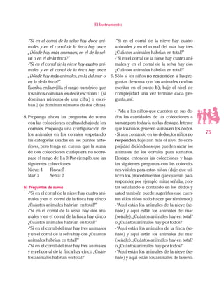 75
El Instrumento
-“Si en el corral de la selva hay doce ani-
males y en el corral de la finca hay once
¿Dónde hay más animales,en el de la sel-
va o en el de la finca?”
-“Si en el corral de la nieve hay cuatro ani-
males y en el corral de la finca hay once
¿Dónde hay más animales,en la del mar o
en la de la finca?”
Escriba en la rejilla el rango numérico que
los niños dominan,es decir,escriban 1 (si
dominan números de una cifra) o escri-
ban 2 (si dominan números de dos cifras).
8.	Proponga ahora las preguntas de suma
con las colecciones ocultas debajo de los
corrales. Proponga una configuración de
los animales en los corrales respetando
las categorías usadas en los puntos ante-
riores, pero tenga en cuenta que la suma
de dos colecciones cualquiera no sobre-
pase el rango de 1 a 9.Por ejemplo,use las
siguientes colecciones:
Nieve:4 	 Finca:5
Mar:3 	 Selva:2
b) Preguntas de suma
-“Si en el corral de la nieve hay cuatro ani-
males y en el corral de la finca hay cinco
¿Cuántos animales habrían en total?”
-“Si en el corral de la selva hay dos ani-
males y en el corral de la finca hay cinco
¿Cuántos animales habrían en total?”
-“Si en el corral del mar hay tres animales
y en el corral de la selva hay dos ¿Cuántos
animales habrían en total?”
-“Si en el corral del mar hay tres animales
y en el corral de la finca hay cinco ¿Cuán-
tos animales habrían en total?”
-“Si en el corral de la nieve hay cuatro
animales y en el corral del mar hay tres
¿Cuántos animales habrían en total?”
-“Si en el corral de la nieve hay cuatro ani-
males y en el corral de la selva hay dos
¿Cuántos animales habrían en total?”
9.	Sólo si los niños no responden a las pre-
guntas de suma con los animales ocultos
escritas en el punto b), baje el nivel de
complejidad una vez termine cada pre-
gunta,así:
- Pida a los niños que cuenten en sus de-
dos las cantidades de las colecciones a
sumar,pero todavía no las destape.Intente
que los niños generen sumas en los dedos.
- Si aun contando en los dedos,los niños no
responden,baje aún más el nivel de com-
plejidad diciéndoles que pueden sacar los
animales de los corrales para sumarlos.
Destape entonces las colecciones y haga
las siguientes preguntas con las coleccio-
nes visibles para estos niños (deje que uti-
licen los procedimientos que quieran para
responder, por ejemplo mirar, señalar, con-
tar señalando o contando en los dedos y
usted también puede sugerirles que cuen-
ten si los niños no lo hacen por sí mismos):
-“Aquí están los animales de la nieve (se-
ñale) y aquí están los animales del mar
(señale).¿Cuántos animales hay en total?
o ¿Cuántos animales hay por todos?”
- “Aquí están los animales de la finca (se-
ñale) y aquí están los animales del mar
(señale).¿Cuántos animales hay en total?
o ¿Cuántos animales hay por todos?”
-“Aquí están los animales de la nieve (se-
ñale) y aquí están los animales de la selva
 
