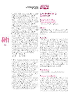Aprender
y Jugar
76
Instrumento Diagnóstico
de Competencias Básicas
en Transición
(señale).¿Cuántos animales hay en total?
o ¿Cuántos animales hay por todos?”
- “Aquí están los animales de la finca (se-
ñale) y aquí están los animales de la selva
(señale).¿Cuántos animales hay en total?
o ¿Cuántos animales hay por todos?”
- “Aquí están los animales de la selva (se-
ñale) y aquí están los animales del mar
(señale).¿Cuántos animales hay en total?
o ¿Cuántos animales hay por todos?”
10.	 Sólo si los niños responden correcta-
mente a todas las preguntas de suma con
los animales ocultos escritas en el punto
b), suba el nivel de complejidad cam-
biando la configuración e introduciendo
animales en los corrales. Haga entonces
las siguientes preguntas de sumas con nú-
meros mayores (recuerde que es solo a
los niños que lograron hacer sumas en un
rango numérico menor de 1 cifra):
Nieve:4	 Finca:11
Mar:5	 Selva:12
- “Si en el corral de la selva hay doce ani-
males y en el corral de la nieve hay cuatro
¿Cuántos animales habrían en total?”
-“Si en el corral de la selva hay doce ani-
males y en el corral de la finca hay once
¿Cuántos animales habrían en total?”
-“Si en el corral del mar hay cinco animales
y en el corral de la selva hay doce ¿Cuán-
tos animales habrían en total?”
-“Si en el corral del mar hay cinco animales
y en el corral de la finca hay once ¿Cuán-
tos animales habrían en total?”
-“Si en el corral de la nieve hay cuatro ani-
males y en el corral de la finca hay once
¿Cuántos animales habrían en total?”
3.7 Actividad No. 7:
¿Quién fue?
Competencia científica
Funcionamiento cognitivo
•	 Formulación de hipótesis
Objetivo
Identificar el uso de la formulación de hi-
pótesis en el establecimiento de relaciones
causales.
Materiales
Dos láminas ilustradas. En la lámina uno,
denominada “situación inicial de la lámpa-
ra”(marcada por atrás de la lámina),se pre-
sentan siete personajes en una habitación.
En la lámina dos,denominada“situación de
la lámpara rota”, se presenta una situación
con cuatro elementos relevantes: un suce-
so crítico (lámpara rota), un evento desen-
cadenante (una mujer abre la puerta), se-
ñalamiento entre personajes que pueden
romper la lámpara (un bebé,una tortuga,un
perro y un niño) y dos personajes que no
pueden romper la lámpara (un pájaro en-
jaulado y un pez en una pecera).
Procedimiento
Esta actividad tiene dos momentos.
Momento 1: introducción
Agrupe a los niños alrededor de una mesa
y diga que les va contar una historia, mien-
tras la cuenta coloque sobre la mesa la lá-
mina uno (“situación inicial de la lámpara”)
de tal manera que todos los niños la puedan
observar. Cuente la historia de la siguiente
manera:“la señora María tenía una casa muy
 