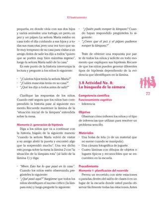 77
El Instrumento
pequeña, en donde vivía con sus dos hijos
y varios animales: una tortuga, un perro, un
pez y un pájaro. La señora María estaba en
casa todo el día cuidando a sus hijos y a to-
das sus mascotas,pero una vez tuvo que sa-
lir muy temprano de su casa para visitar a un
amigo.Antes de salir les dijo a todos:“quiero
que se porten muy bien mientras regreso”,
luego la señora María salió de la casa.”
En este punto de la historia interrumpa la
lectura y pregunte a los niños lo siguiente:
•	 “¿Cuántos hijos tenía la señora María?”
•	 “¿Cuáles mascotas tenía en su casa?”
•	 “¿Qué les dijo a todos antes de salir?”
Clarifique las respuestas de los niños.
Cuando esté segura que los niños han com-
prendido la historia pase al siguiente mo-
mento. Recuerde mantener la lámina de la
“situación inicial de la lámpara” extendida
sobre la mesa.
Momento 2: generación de hipótesis
Diga a los niños que va a continuar con
la historia, hágalo de la siguiente manera:
“cuando la señora María volvió de visitar
a su amigo abrió la puerta y encontró algo
que la sorprendió mucho“. Una vez dicho
esto,ponga sobre la mesa la lámina 2 con“la
situación de la lámpara rota” (al lado de la
lámina 1) y diga:
•	 “Miren. Esto fue lo que pasó en la casa”.
Cuando los niños estén observando, pre-
gúnteles lo siguiente:
•	 “¿Qué pasó aquí?”Asegúrese que todos los
niños identifiquen el suceso crítico (la lám-
para rota) y luego pregunte lo siguiente:
•	 “¿Quién pudo romper la lámpara? Cuan-
do hayan respondido pregúnteles lo si-
guiente:
•	 “¿Creen que el pez y el pájaro pudieron
romper la lámpara?”
Trate de obtener una respuesta por par-
te de todos los niños y solicite en todo mo-
mento que expliquen sus hipótesis. Recuer-
de que los niños pueden generar diferentes
tipos de hipótesis dependiendo de la evi-
dencia que identifiquen en la lámina.
3.8 Actividad No. 8:
La búsqueda de la cámara
Competencia científica
Funcionamiento cognitivo
•	 Inferencia
Objetivo
Observar cómo infieren los niños y el tipo
de inferencias que utilizan para resolver un
problema sencillo.
Materiales
•	 Una bolsa de tela (o de un material que
no suene cuando se manipula).
•	 Una cámara fotográfica de juguete.
•	 Cuatro láminas con dibujos de objetos o
lugares típicos y reconocibles que se en-
cuentren en la escuela.
Procedimiento
Momento 1: planificación del recorrido
Prevea un recorrido, con siete estaciones
o paradas,dentro del salón de clases ó en un
lugar de la escuela donde usted pueda ob-
servar fácilmente todas las estaciones.Antes
 