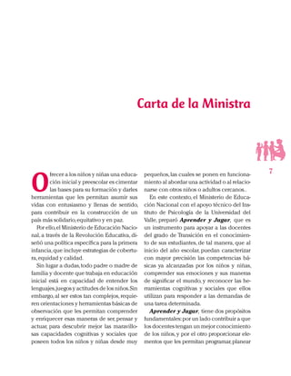 7
O
frecer a los niños y niñas una educa-
ción inicial y preescolar es cimentar
las bases para su formación y darles
herramientas que les permitan asumir sus
vidas con entusiasmo y llenas de sentido,
para contribuir en la construcción de un
país más solidario,equitativo y en paz.
Por ello,el Ministerio de Educación Nacio-
nal, a través de la Revolución Educativa, di-
señó una política específica para la primera
infancia,que incluye estrategias de cobertu-
ra,equidad y calidad.
Sin lugar a dudas,todo padre o madre de
familia y docente que trabaja en educación
inicial está en capacidad de entender los
lenguajes,juegos y actitudes de los niños.Sin
embargo, al ser estos tan complejos, requie-
ren orientaciones y herramientas básicas de
observación que les permitan comprender
y enriquecer esas maneras de ser, pensar y
actuar, para descubrir mejor las maravillo-
sas capacidades cognitivas y sociales que
poseen todos los niños y niñas desde muy
Carta de la Ministra
pequeños,las cuales se ponen en funciona-
miento al abordar una actividad o al relacio-
narse con otros niños o adultos cercanos..
En este contexto, el Ministerio de Educa-
ción Nacional con el apoyo técnico del Ins-
tituto de Psicología de la Universidad del
Valle, preparó Aprender y Jugar, que es
un instrumento para apoyar a las docentes
del grado de Transición en el conocimien-
to de sus estudiantes, de tal manera, que al
inicio del año escolar, puedan caracterizar
con mayor precisión las competencias bá-
sicas ya alcanzadas por los niños y niñas,
comprender sus emociones y sus maneras
de significar el mundo, y reconocer las he-
rramientas cognitivas y sociales que ellos
utilizan para responder a las demandas de
una tarea determinada.
Aprender y Jugar, tiene dos propósitos
fundamentales:por un lado contribuir a que
los docentes tengan un mejor conocimiento
de los niños, y por el otro proporcionar ele-
mentos que les permitan programar,planear
 