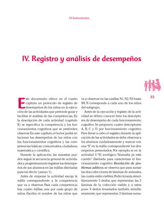 81
El Instrumento
E
ste documento ofrece en el cuarto
capítulo un protocolo de registro de
desempeños de los niños en la ejecu-
ción de las actividades que pretende guiar y
facilitar el análisis de las competencias. En
la descripción de cada actividad (capítulo
II) se especifica la competencia y los fun-
cionamientos cognitivos que se pretenden
observar.En este capítulo,el lector podrá re-
lacionar los desempeños de los niños con
los funcionamientos cognitivos y las com-
petencias básicas:comunicativa,ciudadana,
matemática y científica.
Durante la aplicación, las maestras pue-
den seguir la secuencia general de activida-
des y progresivamente registrar los desempe-
ños de sus alumnos en las rejillas diseñadas
para tal efecto (anexo 1).
Antes de empezar la actividad escoja la
rejilla correspondiente a la competencia
que va a observar. Para cada competencia
hay cuatro rejillas, una por cada grupo de
niños. Escriba el nombre de los niños que
va a observar en las casillas N1,N2,N3 hasta
N8, N corresponde a cada uno de los niños
del subgrupo.
Antes de la ejecución y registro de la acti-
vidad se deben conocer bien los descripto-
res de desempeño de cada funcionamiento
cognitivo. Se proponen cuatro descriptores:
A, B, C y D por funcionamiento cognitivo.
Para llevar a cabo el registro,durante la apli-
cación de las actividades se debe observar a
los alumnos cuidadosamente y marcar con
una“X”en la rejilla correspondiente los des-
empeños presentados. Por ejemplo, si en la
actividad 6 “El zoológico “Animalía ya está
cuerdo” diseñada para caracterizar el fun-
cionamiento cognitivo Resolución de pro-
blemas aditivos,se observa que para sumar
las dos colecciones de láminas de animales,
las cuales están visibles,Pedro levanta simul-
táneamente 5 dedos, que representan las 5
láminas de la colección visible, y a estos
pone 3 dedos levantados también simultá-
neamente,que representan 3 láminas suma-
IV. Registro y análisis de desempeños
 