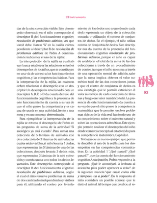 83
El Instrumento
das de la otra colección visible.Este desem-
peño observado en el niño corresponde al
descriptor B del funcionamiento cognitivo
resolución de problemas aditivos. Así que
usted debe marcar “X” en la casilla corres-
pondiente al descriptor B de resolución de
problemas aditivos de Pedro. A continua-
ción le indicamos el uso de la rejilla:
La interpretación de la rejilla es cualitati-
va y busca establecer las relaciones entre los
desempeños de los niños,que se constituyen
en una vía de acceso a los funcionamientos
cognitivos, y las competencias básicas. Para
la interpretación de la rejilla, las maestras
deben relacionar el desempeño con un des-
criptor. Un desempeño relacionado con un
descriptor A,B,C o D da cuenta del uso del
funcionamiento cognitivo y la presencia de
este funcionamiento da cuenta a su vez de
que el niño posee la competencia y es ca-
paz de usarla en una actividad,frente a una
meta y en un contexto determinado.
Para ejemplificar la interpretación de la
rejilla se retoma el desempeño de Pedro en
las preguntas de suma de la actividad “El
zoológico ya está cuerdo”. Para sumar una
colección de 5 láminas de animales con
otra colección de 3 láminas de animales,las
cuales están visibles,el niño levanta 5 dedos,
que representan las 5 láminas de una de las
colecciones, después levanta 3 dedos más,
que representan 3 láminas de la otra colec-
ción y cuenta uno a uno todos los dedos le-
vantados. Este desempeño corresponde al
descriptor B del funcionamiento cognitivo
resolución de problemas aditivos, según
el cual el niño resuelve problemas de suma
de dos cantidades independientes y visibles
para él, utilizando el conteo por levanta-
miento de los dedos uno a uno donde cada
dedo representa un objeto de la colección
contada o utilizando el conteo de conjun-
tos de dedos. En el ejemplo, el niño utiliza
conteo de conjuntos de dedos.Este descrip-
tor nos da cuenta de la presencia del fun-
cionamiento cognitivo resolución de pro-
blemas aditivos, porque el niño es capaz
de establecer el total de la suma de las dos
colecciones a través de un procedimiento
de conteo.Aunque el niño no suma a través
de una operación mental de adición, sabe
que la suma implica obtener el valor nu-
mérico total de las dos colecciones juntas
y que el conteo de conjuntos de dedos es
una estrategia que le permite establecer el
valor numérico de cada colección de lámi-
nas y luego ese valor numérico total.La pre-
sencia de este funcionamiento da cuenta a
su vez de que el niño posee la competencia
matemática que le permite resolver proble-
mas típicos de la vida real haciendo uso de
su conocimiento sobre el número natural y
sobre las operaciones aritméticas.Este ejem-
plo permite analizar el desempeño del niño
desde el marco conceptual establecido para
la competencia matemática,Capítulo I.
Trabajemos un nuevo ejemplo que permi-
te describir el uso de la rejilla para los des-
empeños en las competencias comunica-
tivas. En la actividad 1 “¿Qué pasará? ¿Qué
pasará?”,que da cuenta del funcionamiento
cognitivo Anticipación, Pedro responde a la
pregunta ¿Qué le aconsejará la lechuza al
avioncito para poder aprender a volar? de
la siguiente manera “que vuele como ella
y tampoco va a poder”. En la respuesta el
niño considera un posible consejo que le
dará el animal.Al tiempo que predice,el re-
 