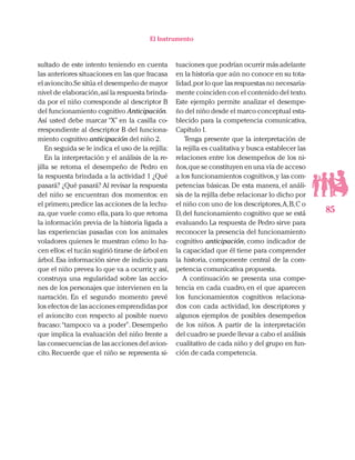 85
El Instrumento
sultado de este intento teniendo en cuenta
las anteriores situaciones en las que fracasa
el avioncito.Se sitúa el desempeño de mayor
nivel de elaboración,así la respuesta brinda-
da por el niño corresponde al descriptor B
del funcionamiento cognitivo Anticipación.
Así usted debe marcar “X” en la casilla co-
rrespondiente al descriptor B del funciona-
miento cognitivo anticipación del niño 2.
En seguida se le indica el uso de la rejilla:
En la interpretación y el análisis de la re-
jilla se retoma el desempeño de Pedro en
la respuesta brindada a la actividad 1 ¿Qué
pasará? ¿Qué pasará? Al revisar la respuesta
del niño se encuentran dos momentos: en
el primero,predice las acciones de la lechu-
za,que vuele como ella,para lo que retoma
la información previa de la historia ligada a
las experiencias pasadas con los animales
voladores quienes le muestran cómo lo ha-
cen ellos: el tucán sugirió tirarse de árbol en
árbol.Esa información sirve de indicio para
que el niño prevea lo que va a ocurrir,y así,
construya una regularidad sobre las accio-
nes de los personajes que intervienen en la
narración. En el segundo momento prevé
los efectos de las acciones emprendidas por
el avioncito con respecto al posible nuevo
fracaso:“tampoco va a poder”. Desempeño
que implica la evaluación del niño frente a
las consecuencias de las acciones del avion-
cito. Recuerde que el niño se representa si-
tuaciones que podrían ocurrir más adelante
en la historia que aún no conoce en su tota-
lidad,por lo que las respuestas no necesaria-
mente coinciden con el contenido del texto.
Este ejemplo permite analizar el desempe-
ño del niño desde el marco conceptual esta-
blecido para la competencia comunicativa,
Capítulo I.
Tenga presente que la interpretación de
la rejilla es cualitativa y busca establecer las
relaciones entre los desempeños de los ni-
ños,que se constituyen en una vía de acceso
a los funcionamientos cognitivos,y las com-
petencias básicas. De esta manera, el análi-
sis de la rejilla debe relacionar lo dicho por
el niño con uno de los descriptores,A,B,C o
D,del funcionamiento cognitivo que se está
evaluando.La respuesta de Pedro sirve para
reconocer la presencia del funcionamiento
cognitivo anticipación, como indicador de
la capacidad que él tiene para comprender
la historia, componente central de la com-
petencia comunicativa propuesta.
A continuación se presenta una compe-
tencia en cada cuadro, en el que aparecen
los funcionamientos cognitivos relaciona-
dos con cada actividad, los descriptores y
algunos ejemplos de posibles desempeños
de los niños. A partir de la interpretación
del cuadro se puede llevar a cabo el análisis
cualitativo de cada niño y del grupo en fun-
ción de cada competencia.
 