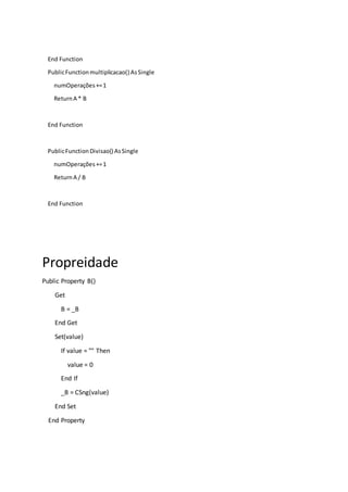 End Function
PublicFunctionmultiplicacao() AsSingle
numOperações+=1
ReturnA * B
End Function
PublicFunctionDivisao() AsSingle
numOperações+=1
ReturnA / B
End Function
Propreidade
Public Property B()
Get
B = _B
End Get
Set(value)
If value = "" Then
value = 0
End If
_B = CSng(value)
End Set
End Property
 
