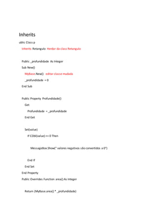 Inherits
ublic Class p
Inherits Retangulo Herdar da class Retangulo
Public _profundidade As Integer
Sub New()
MyBase.New() editar classe mudada
_profundidade = 0
End Sub
Public Property Profundidade()
Get
Profundidade = _profundidade
End Get
Set(value)
If CDbl(value) <= 0 Then
MessageBox.Show(" valores negativos são convertidos a 0")
End If
End Set
End Property
Public Overrides Function area() As Integer
Return (MyBase.area() * _profundidade)
 