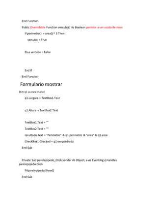 End Function
Public Overridable Function vercubo() As Boolean permite a ser usada de novo
If perimetro() = area() ^ 3 Then
vercubo = True
Else vercubo = False
End If
End Function
Formulario mostrar
Dimq1 as newmanel
q1.Largura = TextBox1.Text
q1.Altura = TextBox2.Text
TextBox1.Text = ""
TextBox2.Text = ""
resultado.Text = "Perimetro" & q1.perimetro & "area" & q1.area
CheckBox1.Checked = q1.verquadrado
End Sub
Private Sub parelepipedo_Click(sender As Object, e As EventArgs) Handles
parelepipedo.Click
F4parelepipedo.Show()
End Sub
 