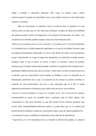 obliga a métodos y atenciones diferentes. Ello exige, en muchos casos, valorar
restrictivamente los grados de intensidad en que se hay podido incurrir en estas infracciones
culposas y sanitarias.
+Que en consecuencia, la medicina, como se acaba de decir, en general no es una
ciencia exacta en tanto que en ella intervienen elementos extraños de difícil previsibilidad
que pueden propiciar errores, de diagnostico o de cualquier otra naturaleza, los cuales, si lo
son dentro de lo tolerable, pueden escapar al rigor de la incriminación penal.
-Relación de causalidad entre la acción cometida y el resultado lesivo: Se trata de demostrar
si el resultado lesivo si habría producido igualmente en el caso de no haberse llevado a cabo
la conducta presuntamente inadecuada. A veces es muy difícil, de valorar esta circunstancia,
ya que evidentemente va a jugar un papel muy importante en su aparición, el propio sustrato
biológico sobre el que se ejerce la acción, es decir, es necesario valorar las posibles
concausas que de alguna manera hayan podido contribuir a la aparición del resultado lesivo.
Igualmente también tenemos que tener en cuenta, y sobre todo en el tipo de medicina que hoy
se practica, que las consecuencias lesivas pueden ser debidas no solo a la actuación de un
determinado profesional sino a que a la aparición de las mismas ha podido contribuir la
actuación de varis profesionales, por ello es muy importante que en la HC se pueda
identificar perfectamente al facultativo que realizo cado uno de los actos médicos.
-Ausencia de intencionalidad en causar tal resultado lesivo: En el caso de que concurra
intencionalidad en causar tal resultado lesivo, estaríamos ante un delito doloso. Esta
circunstancia es muy poco frecuente, ya que del examen de las distintas sentencias que
existen sobre responsabilidad profesional medica, se puede decir que en la conducta del
profesional de la medicina es donde nos encontramos menos casos de intencionalidad lesiva.
A continuación vamos a establecer las diferencias entre cada tipo de imprudencia:
* Imprudencia leve: Por imprudencia leve, se entiende la omisión del cuidado y la atención
 