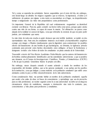 Tal y como se esperaba las actividades fueron suspendidas por el resto del día, sin embargo,
esto desde luego no aliviaba los trágicos segundos que se vivieron, la impotencia, el dolor y el
sufrimiento de quienes por alguna u otra razón se encontraban en el lugar, no desperdiciando
tiempo o malgastando sus vidas sino preparándose como profesionales.
Un importante General de la República del cual evidentemente resguardaré su identidad
exclamó con firmeza: Para mi, quién cometió esa horror debe estar preso, porque quien atenta
contra una vida de esa forma, es capaz de causar la muerte. Tal afirmación no parece estar
alejada de la realidad ni carecer de lógica, cosa que reforzaba la creencia de que era justo pedir
justicia, por redundante que suene.
Lo más triste de toda esta reseña es quizá destacar que este terrible incidente se repitió en dos
oportunidades más. Ante esto, los estudiantes inmersos en el miedo y la incertidumbre cargaban
consigo con vinagre o Maalox (medicamento para la digestión) para contrarrestar los posibles
efectos del lanzamiento de una bomba de gas lacrimógeno, no obstante, la vigilancia privada
contratada para prevenir estos hechos decomisaba estos artilugios al hacer la bochornosa y
denigrante revisión a los bolsos de todos los estudiantes en plena entrada de la Universidad.
Trascendió a través del Vice-Rector Académico Pedro Briceño que los autores del lanzamiento
de bombas estaban plenamente identificados por las autoridades universitarias y que se pondría
una denuncia en el Cuerpo de Investigaciones Científicas, Penales y Criminalísticas (CICPC)
A fin de que la justicia venezolana hiciera lo propio con ellos.
Sin embargo, meses después estando el asunto aclarado y siendo los nombres de los
responsables del dominio público, aun se les aprecia caminando a sus anchas por los pasillos
de la institución, cosa que indigna y causa molestia en la población estudiantil que sufrió estos
atentados contra la paz y el libre desenvolvimiento de la vida universitaria.
Como consideración final, me permito hablar en nombre de la población estudiantil, aquella
que acude a las aulas de clase en busca de conocimiento y aprendizaje que sea de provecho
para su vida profesional, un recinto sagrado como lo es una universidad no debe ser en ninguna
circunstancia objeto de vandalismo, anarquía o destrucción sino todo lo contrario, paz,
conocimientos y vida plena para profesores y estudiantes.
 