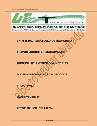 (alvar, 2013)Alberto Aguilar Alvarado

UNIVERSIDAD TECNOLOGICA DE TULANCINGO

ALUMNO: ALBERTO AGUILAR ALVARADO

PROFESOR: LIC. RAYMUNDO MUÑOZ ISLAS

MATERIA: INFORMATICA PARA NEGOCIOS

GRUPO: DN12

CUATRIMESTRE: 1º

ACTIVIDAD: EVAL. 3ER PARCIAL

Página 1

 