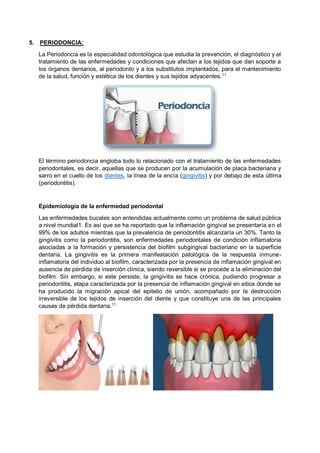 5. PERIODONCIA:
La Periodoncia es la especialidad odontológica que estudia la prevención, el diagnóstico y el
tratamiento de las enfermedades y condiciones que afectan a los tejidos que dan soporte a
los órganos dentarios, al periodonto y a los substitutos implantados, para el mantenimiento
de la salud, función y estética de los dientes y sus tejidos adyacentes.11
El término periodoncia engloba todo lo relacionado con el tratamiento de las enfermedades
periodontales, es decir, aquellas que se producen por la acumulación de placa bacteriana y
sarro en el cuello de los dientes, la línea de la encía (gingivitis) y por debajo de esta última
(periodontitis).
Epidemiología de la enfermedad periodontal
Las enfermedades bucales son entendidas actualmente como un problema de salud pública
a nivel mundial1. Es así que se ha reportado que la inflamación gingival se presentaría en el
99% de los adultos mientras que la prevalencia de periodontitis alcanzaría un 30%. Tanto la
gingivitis como la periodontitis, son enfermedades periodontales de condición inflamatoria
asociadas a la formación y persistencia del biofilm subgingival bacteriano en la superficie
dentaria. La gingivitis es la primera manifestación patológica de la respuesta inmune-
inflamatoria del individuo al biofilm, caracterizada por la presencia de inflamación gingival en
ausencia de pérdida de inserción clínica, siendo reversible si se procede a la eliminación del
biofilm. Sin embargo, si este persiste, la gingivitis se hace crónica, pudiendo progresar a
periodontitis, etapa caracterizada por la presencia de inflamación gingival en sitios donde se
ha producido la migración apical del epitelio de unión, acompañado por la destrucción
irreversible de los tejidos de inserción del diente y que constituye una de las principales
causas de pérdida dentaria.11
 