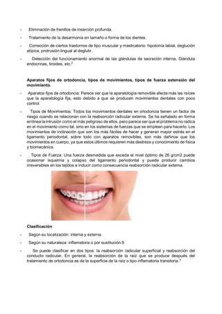 - Eliminación de frenillos de inserción profunda.
- Tratamiento de la desarmonía en tamaño o forma de los dientes.
- Corrección de ciertos trastornos de tipo muscular y masticatorio: hipotonía labial, deglución
atípica, protrusión lingual al deglutir.
- Detección del funcionamiento anormal de las glándulas de secreción interna. Glándula
endocrinas, tiroides, etc.2
Aparatos fijos de ortodoncia, tipos de movimientos, tipos de fuerza extensión del
movimiento.
- Aparatos fijos de ortodoncia: Parece ser que la aparatología removible afecta más las raíces
que la aparatología fija, esto debido a que se producen movimientos dentales con poco
control.
- Tipos de Movimientos: Todos los movimientos dentales en ortodoncia tienen un factor de
riesgo cuando se relacionan con la reabsorción radicular externa. Se ha señalado en forma
errónea la intrusión como el más peligroso de ellos, pero parece ser que el problema no radica
en el movimiento como tal, sino en los sistemas de fuerzas que se emplean para hacerlo. Los
movimientos de inclinación que son los más fáciles de hacer y generan mayor estrés en el
ligamento periodontal, sobre todo con aparatos removibles, son más dañinos que los
movimientos en cuerpo, ya que estos últimos requieren más destreza y conocimiento de física
y biomecánica.
- Tipos de Fuerza: Una fuerza desmedida que exceda el nivel óptimo de 26 g/cm2 puede
ocasionar isquemia y colapso del ligamento periodontal y puede producir cambios
irreversibles en los tejidos e inducir como consecuencia reabsorción radicular externa.
Clasificación
- Según su localización: interna y externa.
- Según su naturaleza: inflamatoria o por sustitución.9
- Se puede clasificar en dos tipos: la reabsorción radicular superficial y reabsorción del
conducto radicular. En general, la reabsorción de la raíz que se produce después del
tratamiento de ortodoncia es de la superficie de la raíz o tipo inflamatoria transitoria.3
 
