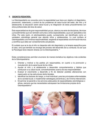 2. ODONTO PEDIATRÍA:
La Odontopediatría es conocida como la especialidad que tiene por objetivo el diagnóstico,
prevención, tratamiento y control de los problemas de salud bucal del bebé, del niño y el
adolescente; la educación sobre salud bucal y la integración de estos procedimientos con
otros profesionales del área de salud.
Ésta especialidad es de gran responsabilidad ya que, abarca una serie de disciplinas, técnicas
y procedimientos que son también comunes a otras especialidades y que son aplicables a los
niños. Por esta razón, el odontopediatra puede, curiosamente, ser identificado como un
verdadero odontólogo general que atiende niños y adolescentes. Lo cual confiere al
Odontopediatra una inmensa responsabilidad, exigiendo al especialista una formación técnica
y científica que debe ser constantemente actualizada.
El cuidado que se le da al niño no depende sólo del diagnóstico y la terapia específica para
el caso, sino que también se encarga del proceso del desarrollo de su conducta. Es así que
la Psicología tiene relación directa con la Odontopediatría. 4
Estas consideraciones permiten enumerar de manera tentativa los objetivos más evidentes
de la Odontopediatría:
1. Orientar y motivar a los padres y/o responsables, en cuanto a la promoción y
manutención de la salud bucal de los niños.
2. Ayudar al niño y al adolescente a desarrollar comportamientos y hábitos que
conduzcan a su salud bucal, concientizándolos acerca de esa responsabilidad.
3. Evaluar el crecimiento y desarrollo a fin de detectar posibles alteraciones con
repercusión en las estructuras dento-faciales.
1. Identificar los factores de riesgo, a nível individual, para las principales enfermedades
de la cavidad bucal, e implementar estrategias preventivas y de mínima intervención.
2. Encaminar al paciente a los servicios adecuados de especialidades odontológicas o
afines, siempre que las necesidades sobrepasen las limitaciones propias de la
Odontopediatría.5
 