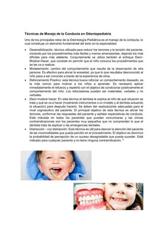 Técnicas de Manejo de la Conducta en Odontopediatría
Uno de los principales retos de la Odontología Pediátrica es el manejo de la conducta, lo
cual constituye un elemento fundamental del éxito en la especialidad.
• Desensibilización: técnica utilizada para reducir los temores y la tensión del paciente,
iniciando por los procedimientos más fáciles y menos amenazantes, dejando los más
difíciles para más adelante. Conjuntamente se utiliza también el enfoque Decir-
Mostrar-Hacer, que consiste en permitir que el niño conozca los procedimientos que
se les va a realizar.
• Modelamiento: cambio del comportamiento que resulta de la observación de otra
persona. Es efectivo para aliviar la ansiedad, ya que lo que resultaba desconocido al
niño pasa a ser conocido a través de la experiencia de otros.
• Reforzamiento Positivo: esta técnica busca reforzar un comportamiento deseado, es
la más común para motivar a los niños a aprender. Es necesario aplicar
inmediatamente el refuerzo y repetirlo con el objetivo de condicionar positivamente el
comportamiento del niño. Los reforzadores pueden ser materiales, verbales y no
verbales.
• Decir-mostrar-hacer: En esta técnica el dentista le explica al niño de qué situación se
trata y qué se va a hacer (mostrando instrumentos o un modelo y al dentista actuando
la situación) para después hacerlo. Se deben dar explicaciones adecuadas para el
nivel cognoscitivo del paciente. El principal objetivo de esta técnica es aliviar los
temores, conformar las respuestas del paciente y señalar expectativas de conducta.
Está indicada en todos los pacientes que puedan comunicarse y las únicas
contraindicaciones son los pacientes muy pequeños que no comprenden lo que el
dentista trata de explicar o las emergencias dentales.
• Distracción - voz distracción: Esta técnica es útil para desviar la atención del paciente
de las incomodidades que pueda percibir en el procedimiento. El objetivo es disminuir
la probabilidad de percepción de un suceso desagradable que pueda suceder. Está
indicado para cualquier paciente y no tiene ninguna contraindicación. 6
 