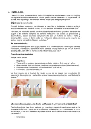 4. ENDODONCIA:
La endodoncia es una especialidad de la odontología que estudia la estructura, morfología y
fisiología de las cavidades dentarias coronal y radicular que contienen a la pulpa dental y a
su vez, trata la patología del complejo dentino-pulpar y de la región periapical.8
Objetivo de la endodoncia:
Prevenir lesiones pulpares y periodontales y tratar las ya instaladas, proporcionando el
sustrato dentario para devolver forma y función perdidas, a través de la rehabilitación oral.1
Para esto, es necesario realizar una minuciosa limpieza mecánica y química de la cámara
pulpar y del sistema completo de canales radiculares los cuales, ya preparados y
desinfectados, deben obturarse completamente con un material de relleno inerte y
biocompatible. Luego, el diente debe ser restaurado adecuadamente, para asegurar su
sellado coronal e impedir la filtración bacteriana.8
Terapia endodóntica:
Consiste en la extirpación de la pulpa presente en la cavidad dentaria cameral y los canales
radiculares, desinfectar y conformar dichos canales y luego rellenar los con un material
biocompatible, con el fin de mantener el diente en la cavidad oral. 8
Procedimiento endodóntico
Incluye varias etapas:
• Diagnóstico
• Trepanación y acceso a las cavidades dentarias pulpares de la corona y raíces
• Determinación de la longitud de trabajo de los canales radiculares (conductometría)
• Instrumentación biomecánica o quimiomecánica (IBM o IQM)
• Conometría y obturación radicular.
La determinación de la longitud de trabajo es una de las etapas más importantes del
tratamiento de endodoncia y es también uno de los pasos preponderantes en el éxito de la
terapia. 8
¿Cómo medir adecuadamente el éxito o el fracaso de un tratamiento endodóntico?
Desde el punto de vista de un paciente, un tratamiento endodóntico exitoso consiste en la
ausencia de síntomas y que la pieza dental tratada esté estética y funcionalmente en su boca,
sin embargo, la literatura endodóntica propone evaluar el éxito del tratamiento mediante otros
parámetros: 9
• Sintomático
 