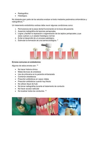 • Radiográfico
• Histológico.
No obstante gran parte de los estudios evalúan el éxito mediante parámetros sintomáticos y
radiográficos. 9
Un tratamiento endodóntico exitoso debe reunir algunas condiciones como:
1. Permanencia de la pieza dental funcionando en la boca del paciente.
2. Ausencia radiográfica de lesiones periapicales.
3. Lograr y facilitar la reparación o regeneración de los tejidos periapicales y que
estos vuelvan a un estado histológico normal.
4. Evitar el desarrollo de un proceso patológico.
5. Estimular la formación de una barrera biológica. 9
Errores comunes en endodoncia:
Algunos de estos errores son: 10
• No hacer historia clínica
• Malas técnicas de anestesia
• Uso de prilocaina en la paciente embarazada
• Combinar anestésicos
• Prescribir antibióticos en casos vitales
• Prescribir antibióticos cuando hay fístula.
• No utilizar dique de hule
• No tomar radiografías durante el tratamiento de conducto
• No hacer acceso radicular
• No localizar todos los conductos. 10
 