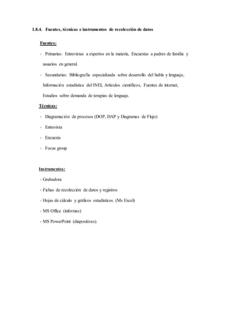 1.8.4. Fuentes, técnicas e instrumentos de recolección de datos
Fuentes:
- Primarias: Entrevistas a expertos en la materia, Encuestas a padres de familia y
usuarios en general.
- Secundarias: Bibliografía especializada sobre desarrollo del habla y lenguaje,
Información estadística del INEI, Artículos científicos, Fuentes de internet,
Estudios sobre demanda de terapias de lenguaje.
Técnicas:
- Diagramación de procesos (DOP, DAP y Diagramas de Flujo)
- Entrevista
- Encuesta
- Focus group
Instrumentos:
- Grabadora
- Fichas de recolección de datos y registros
- Hojas de cálculo y gráficos estadísticos (Ms Excel)
- MS Office (informes)
- MS PowerPoint (diapositivas).
 