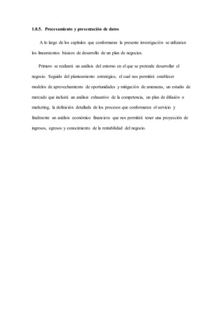 1.8.5. Procesamiento y presentación de datos
A lo largo de los capítulos que conformaran la presente investigación se utilizaran
los lineamientos básicos de desarrollo de un plan de negocios.
Primero se realizará un análisis del entorno en el que se pretende desarrollar el
negocio. Seguido del planteamiento estratégico, el cual nos permitirá establecer
modelos de aprovechamiento de oportunidades y mitigación de amenazas, un estudio de
mercado que incluirá un análisis exhaustivo de la competencia, un plan de difusión o
marketing, la definición detallada de los procesos que conformaran el servicio y
finalmente un análisis económico financiero que nos permitirá tener una proyección de
ingresos, egresos y conocimiento de la rentabilidad del negocio.
 