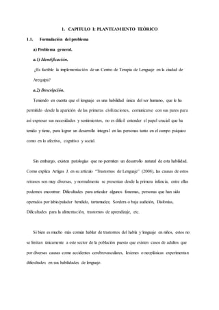 1. CAPITULO I: PLANTEAMIENTO TEÓRICO
1.1. Formulación del problema
a) Problema general.
a.1) Identificación.
¿Es factible la implementación de un Centro de Terapia de Lenguaje en la ciudad de
Arequipa?
a.2) Descripción.
Teniendo en cuenta que el lenguaje es una habilidad única del ser humano, que le ha
permitido desde la aparición de las primeras civilizaciones, comunicarse con sus pares para
así expresar sus necesidades y sentimientos, no es difícil entender el papel crucial que ha
tenido y tiene, para lograr un desarrollo integral en las personas tanto en el campo psíquico
como en lo afectivo, cognitivo y social.
Sin embargo, existen patologías que no permiten un desarrollo natural de esta habilidad.
Como explica Artigas J. en su artículo “Trastornos de Lenguaje” (2008), las causas de estos
retrasos son muy diversas, y normalmente se presentan desde la primera infancia, entre ellas
podemos encontrar: Dificultades para articular algunos fonemas, personas que han sido
operados por labio/paladar hendido, tartamudez, Sordera o baja audición, Disfonías,
Dificultades para la alimentación, trastornos de aprendizaje, etc.
Si bien es mucho más común hablar de trastornos del habla y lenguaje en niños, estos no
se limitan únicamente a este sector de la población puesto que existen casos de adultos que
por diversas causas como accidentes cerebrovasculares, lesiones o neoplásicas experimentan
dificultades en sus habilidades de lenguaje.
 