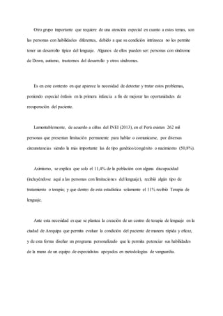 Otro grupo importante que requiere de una atención especial en cuanto a estos temas, son
las personas con habilidades diferentes, debido a que su condición intrínseca no les permite
tener un desarrollo típico del lenguaje. Algunos de ellos pueden ser: personas con síndrome
de Down, autismo, trastornos del desarrollo y otros síndromes.
Es en este contexto en que aparece la necesidad de detectar y tratar estos problemas,
poniendo especial énfasis en la primera infancia a fin de mejorar las oportunidades de
recuperación del paciente.
Lamentablemente, de acuerdo a cifras del INEI (2013), en el Perú existen 262 mil
personas que presentan limitación permanente para hablar o comunicarse, por diversas
circunstancias siendo la más importante las de tipo genético/congénito o nacimiento (50,8%).
Asimismo, se explica que solo el 11,4% de la población con alguna discapacidad
(incluyéndose aquí a las personas con limitaciones del lenguaje), recibió algún tipo de
tratamiento o terapia; y que dentro de esta estadística solamente el 11% recibió Terapia de
lenguaje.
Ante esta necesidad es que se plantea la creación de un centro de terapia de lenguaje en la
ciudad de Arequipa que permita evaluar la condición del paciente de manera rápida y eficaz,
y de esta forma diseñar un programa personalizado que le permita potenciar sus habilidades
de la mano de un equipo de especialistas apoyados en metodologías de vanguardia.
 