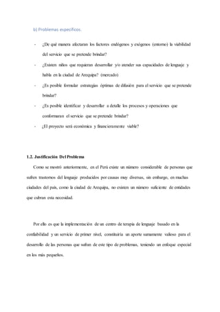 b) Problemas específicos.
- ¿De qué manera afectaran los factores endógenos y exógenos (entorno) la viabilidad
del servicio que se pretende brindar?
- ¿Existen niños que requieran desarrollar y/o atender sus capacidades de lenguaje y
habla en la ciudad de Arequipa? (mercado)
- ¿Es posible formular estrategias óptimas de difusión para el servicio que se pretende
brindar?
- ¿Es posible identificar y desarrollar a detalle los procesos y operaciones que
conformaran el servicio que se pretende brindar?
- ¿El proyecto será económica y financieramente viable?
1.2. Justificación Del Problema
Como se mostró anteriormente, en el Perú existe un número considerable de personas que
sufren trastornos del lenguaje producidos por causas muy diversas, sin embargo, en muchas
ciudades del país, como la ciudad de Arequipa, no existen un número suficiente de entidades
que cubran esta necesidad.
Por ello es que la implementación de un centro de terapia de lenguaje basado en la
confiabilidad y un servicio de primer nivel, constituiría un aporte sumamente valioso para el
desarrollo de las personas que sufran de este tipo de problemas, teniendo un enfoque especial
en los más pequeños.
 