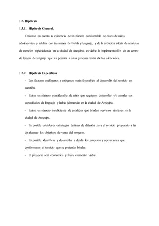 1.5. Hipótesis
1.5.1. Hipótesis General.
Teniendo en cuenta la existencia de un número considerable de casos de niños,
adolescentes y adultos con trastornos del habla y lenguaje, y de la reducida oferta de servicios
de atención especializada en la ciudad de Arequipa, es viable la implementación de un centro
de terapia de lenguaje que les permita a estas personas tratar dichas afecciones.
1.5.2. Hipótesis Específicas
- Los factores endógenos y exógenos serán favorables al desarrollo del servicio en
cuestión.
- Existe un número considerable de niños que requieren desarrollar y/o atender sus
capacidades de lenguaje y habla (demanda) en la ciudad de Arequipa.
- Existe un número insuficiente de entidades que brinden servicios similares en la
ciudad de Arequipa.
- Es posible establecer estrategias óptimas de difusión para el servicio propuesto a fin
de alcanzar los objetivos de venta del proyecto.
- Es posible identificar y desarrollar a detalle los procesos y operaciones que
conformaran el servicio que se pretende brindar.
- El proyecto será económica y financieramente viable.
 